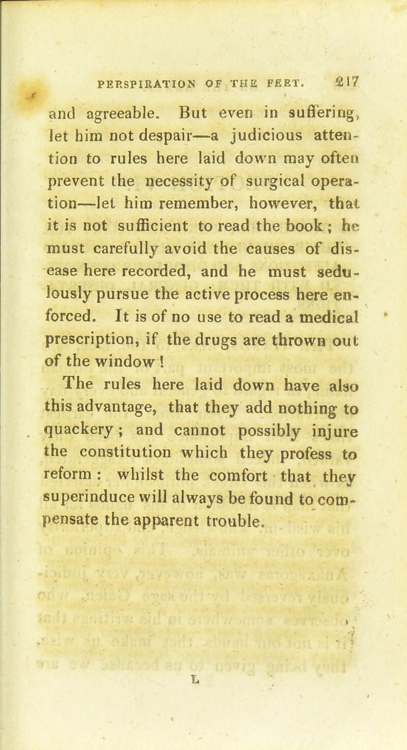 and agreeable. But even in suffering, let him not despair—a judicious atten- tion to rules here laid down may often prevent the necessity of surgical opera- tion—let him remember, however, that it is not sufficient to read the book ; he must carefully avoid the causes of dis- ease here recorded, and he must sedu- lously pursue the active process here en^ forced. It is of no use to read a medical prescription, if the drugs are thrown out of the window! The rules here laid down have also this advantage, that they add nothing to quackery; and cannot possibly injure the constitution which they profess to reform : whilst the comfort that they superinduce will always be found to com- pensate the apparent trouble. L (