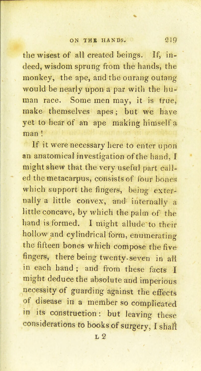 the wisest of all created beings. If, in- deed, wisdom sprung from the hands, the monkey, the ape, and the ourang outang would be nearly upon a par with the hu- man race. Some men may, it is true, make themselves apes; but we have yet to hear of an ape making himself a man ! If it were necessary here to enter upon an anatomical investigation of the hand, I might shew that the very useful part call- ed the metacarpus, consists of four bones which support the fingers, being exter- nally a little convex, and internally a little concave, by which the palm of the hand is formed. I might allude to their hollow and cylindrical form, enumerating the fifteen bones which compose the five fingers, there being twenty.seven in ail in each hand ; and from these facts I might deduce the absolute and imperious necessity of guarding against the effects of disease in a member so comphcated in its construction: but leaving these considerations to books of surgery, I shall l2
