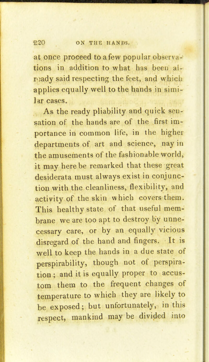 at once proceed to a few popular observa- tions in addition to what has been al- r<iady said respecting the feet, and which applies equally well to the hands in simi- lar cases. As the ready pliability and quick sen- sation of the hands are of the first im- portance in common life, in the higher departments of art and science, nay in the amusements of the fashionable world, it may here be remarked that these great desiderata must always exist in conjunc- tion with the cleanliness, flexibility, and activity of the skin which covers them. This healthy state of that useful mem- brane we are loo apt to destroy by unne- cessary care, or by an equally vicious disregard of the hand and fingers. It is well to keep the hands in a due state of perspirability, though not of perspira- tion ; and it is equally proper to accus- tom them to the frequent changes of temperature to which they are likely to be exposed; but unfortunately, in this respect, mankind may be divided into