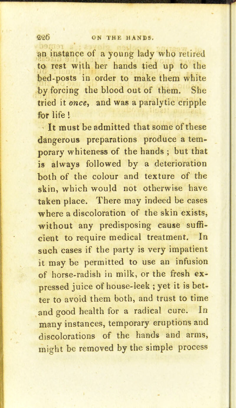 an instance of a young lady who retired to rest wjth her hands tied up to the bed-posts in order to make thenni white by forcing the blood out of them. She tried it once, and was a paralytic cripple for life! It must be admitted that some of these dalngerous preparations produce a tem- porary whiteness of the hands ; but that is always followed by a deterioration both of the colour and texture of the skin, which would not otherwise have taken place. There may indeed be cases where a discoloration of the skin exists, without any predisposing cause suffi- cient to require medical treatment. In such cases if the party is very impatient it may be permitted to use an infusion of horse-radish in milk, or the fresh ex- pressed juice of house-leek ; yet it is bet- ter to avoid them both, and trust to time and good health for a radical cure. In many instances, temporary eruptions and discolorations of the hands and arms, might be removed by the simple process