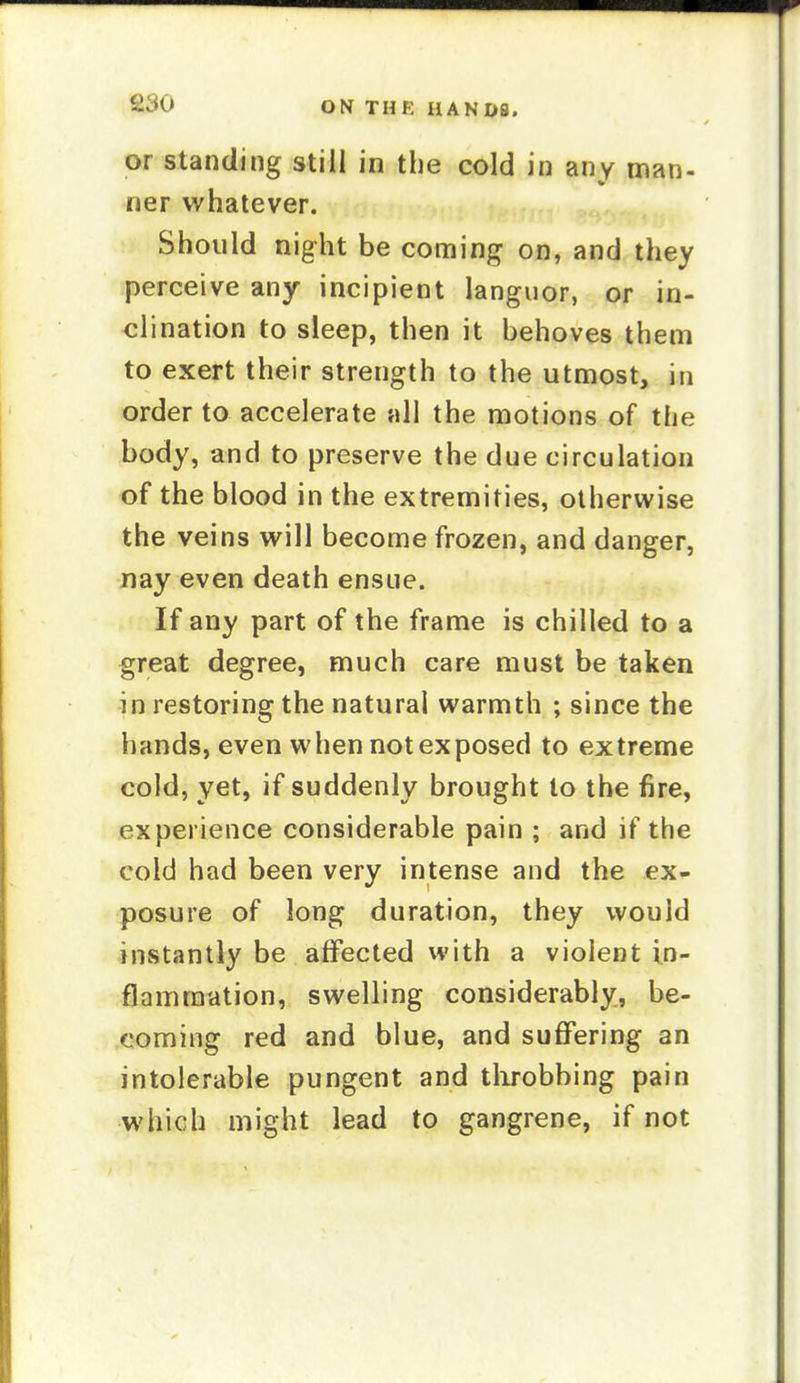 or standing still in the cold in any man- ner whatever. Should night be coming on, and they perceive any incipient languor, or in- clination to sleep, then it behoves them to exert their strength to the utmost, in order to accelerate all the motions of the body, and to preserve the due circulation of the blood in the extremities, otherwise the veins will become frozen, and danger, nay even death ensue. If any part of the frame is chilled to a great degree, much care must be taken in restoring the natural warmth ; since the hands, even when not exposed to extreme cold, yet, if suddenly brought to the fire, experience considerable pain ; and if the cold had been very intense and the ex- posure of long duration, they would instantly be affected with a violent in- flammation, swelling considerably, be- coming red and blue, and suffering an intolerable pungent and throbbing pain which might lead to gangrene, if not