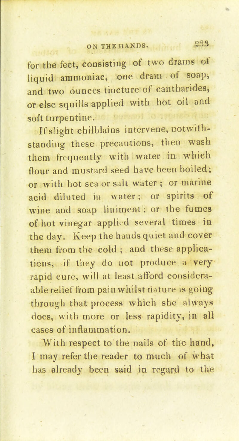for the feet, consisting of two dranis of liquid ammoniac, one dram of soap, and two ounces tincture of cantharides, or else squills applied with hot oil and soft turpentine. If slight chilblains intervene, notwith- standing these precautions, then wash them frequently with water in which flour and mustard seed have been boiled; or with hot sea or salt water ; or marine acid diluted in water; or spirits of wine and soap litiimcnt; or the fumes of hot vinegar applie d several times ia the day. Keep the hands quiet and cover them from the cold ; and these applica- tions, if they do not produce a very rapid cure, will at least afford coiisidera- able relief from pain whilst rinture is going through that process which she always does, with more or less rapidity, in all cases of inflammation. With respect to the nails of the hand, 1 may refer the reader to much of what has already been said in regard to the