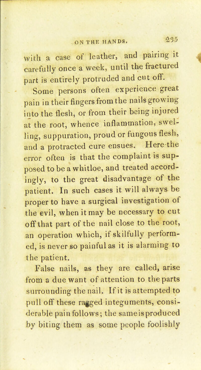 with a case of leather, and pairing it carefully once a week, until the fractured part is entirely protruded and cut off. Some persons often experience great pain in their fingers from the nails growing into the flesh, or from their being injured at the root, whence inflammation, swel- ling, suppuration, proud or fungous flesh, and a protracted cure ensues. Here the error often is that the complaint is sup- posed to be a whitloe, and treated accord- ingly, to the great disadvantage of the patient. In such cases it will always be proper to have a surgical investigation of the evil, when it may be necessary to cut off that part of the nail close to the root, an operation which, if skilfully perform- ed, is never so painful as it is alarming to the patient. False nails, as they are called, arise from a due want of attention to the parts surrounding the nail. If it is attempted to pull off these rf^ed integuments, consi- derable pain follows; the sameisproduced by biting them as some people foolishly