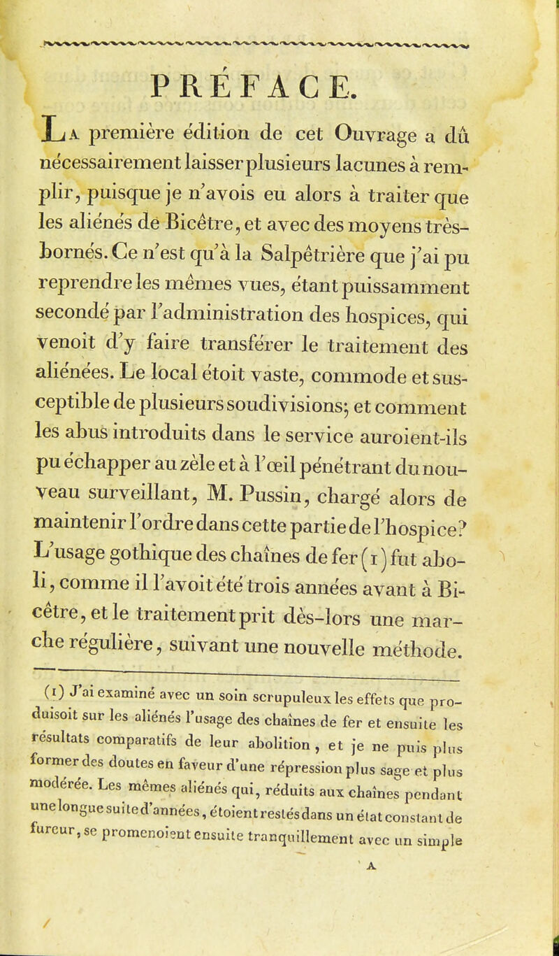 PREFACE. La première édition de cet Ouvrage a dû nécessairement laisser plusieurs lacunes à rem- plir, puisque je n avois eu alors à traiter que les aliènes dé Bicêtre, et avec des moyens très- bornes. Ce n est qu à la Salpêtrière que j'ai pu reprendre les mêmes vues, étant puissamment secondé par l'administration des hospices, qui venoit d'y faire transférer le traitement des aliénées. Le local étoit vaste, commode et sus- ceptible de plusieurs soudivisions; et comment les abus introduits dans le service auroient-ils pu échapper au zèle et à l'œil pénétrant du nou- veau surveillant, M. Pussin, chargé alors de maintenir l'ordre dans cette partiede l'hospice? L'usage gothique des chaînes de fer (i ) fut abo- li , comme il l'avoit été trois années avant à Bi- cêtre, et le traitement prit dès-lors une mar- che régulière, suivant une nouvelle méthode. (i) J'ai examiné avec un soin scrupuleux les effets que pro- duisoit sur les aliénés l'usage des chaînes de fer et ensuite les résultats comparatifs de leur abolition, et je ne puis pl„s former des doutes en faveur d'une répression plus sage et plus modérée. Les mêmes aliénés qui, réduits aux chaînes pendant unelonguesuited'années,étoientreslésdansunétatconstantde fureur, se promenoient ensuite tranquillement avec un simple A /