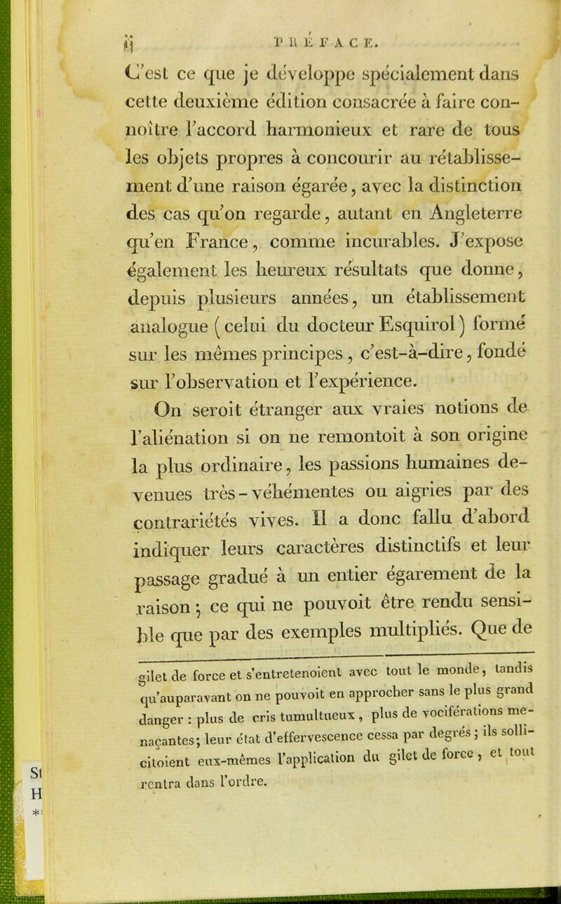 ^■j r K É F A C E. C'est ce que je développe spécialement dans cette deuxième édition consacrée à faire con- noître Taccord harmonieux et rare de tous les objets propres à concourir au rétablisse- ment d'une raison égarée, avec la distinction des cas qu'on regarde, autant en Angleterre qu'en France, comme incurables. J'expose également les heureux résultats que donne, depuis plusieurs années, un établissement analogue ( celui du docteur Esquirol ) formé sur les mêmes principes , c'est-à-dire, fondé sur l'observation et l'expérience. On seroit étranger aux vraies notions de l'aliénation si on ne remontoit à son origine la plus ordinaire, les passions humaines de- venues très - véhémentes ou aigries par des contrariétés vives. Il a donc fallu d'abord indiquer leurs caractères distinctifs et leur passage gradué à un entier égarement de la raison \ ce qui ne pouvoit être rendu sensi- ble que par des exemples multipliés. Que de gilet de force et s'entretenoient avec tout le monde, tandis qu'auparavant on ne pouvoit en approcher sans le plus grand danger : plus de cris tumultueux, plus de vociférations me- naçantes; leur état d'effervescence cessa par degrés ; ds soUi- cilolent eux-mêmes l'applicalion du gilet de force, et^tout rentra dans l'ordre.