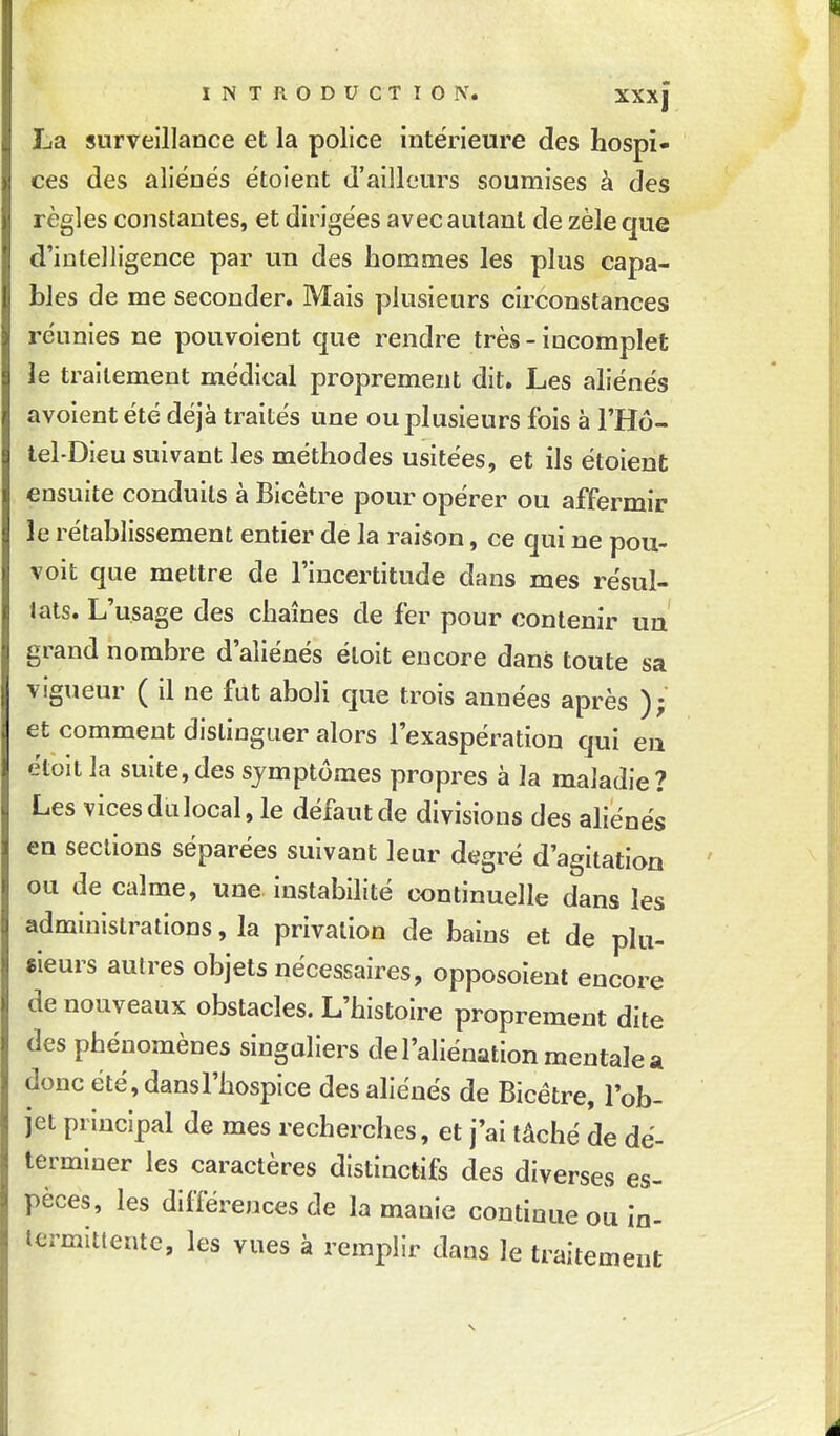 La surveillance et la police intérieure des hospi- ces des aliénés étoient d'ailleurs soumises à des règles constantes, et dirigées avec autant de zèle que d'inteJligence par un des hommes les plus capa- bles de me seconder. Mais plusieurs circonstances réunies ne pouvoient que rendre très-incomplet ïe traitement médical proprement dit. Les aliénés avoient été déjà traités une ou plusieurs fois à l'Hô- tel-Dieu suivant les méthodes usitées, et ils étoient ensuite conduits à Bicêtre pour opérer ou affermir le rétablissement entier de la raison, ce qui ne pou- voit que mettre de l'incertitude dans mes résul- tats. L'usage des chaînes de fer pour contenir uu grand nombre d'aliénés éloit encore dans toute sa vigueur ( il ne fut aboli que trois années après ); et comment distinguer alors l'exaspération qui eu étoit la suite,des symptômes propres à la maladie? Les vices du local, le défaut de divisions des aliénés en sections séparées suivant leur degré d'agitation ou de calme, une instabilité continuelle dans les administrations, la privation de bains et de plu- sieurs autres objets nécessaires, opposoient encore de nouveaux obstacles. L'histoire proprement dite des phénomènes singuliers de l'aliénation mentale a donc été, dans l'hospice des aliénés de Bicétre, l'ob- jet principal de mes recherches, et j'ai tâché de dé- terminer les caractères distinctifs des diverses es- pèces, les différences de la manie continue ou in- termittente, les vues à remplir dans le traitement