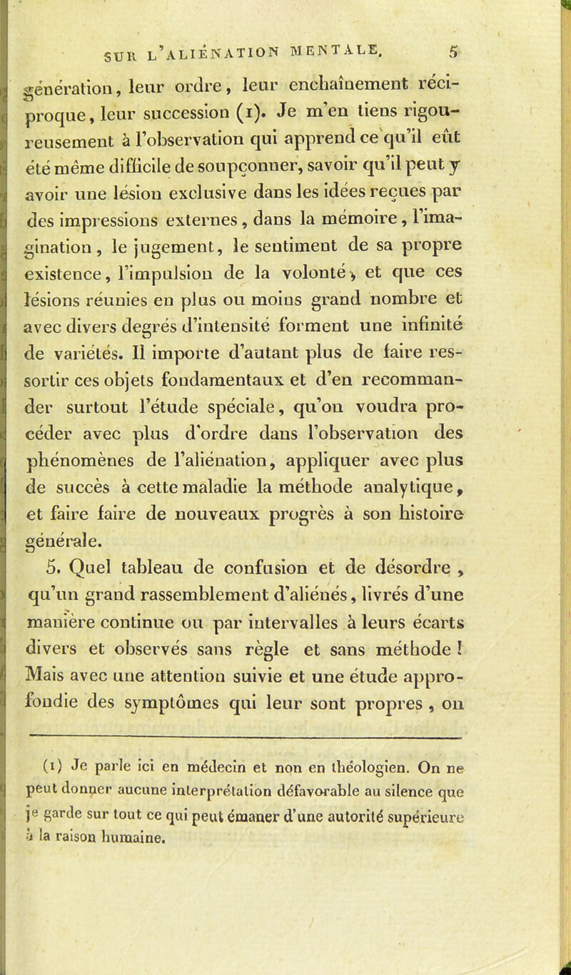 <^énération, leur ordre, leur enchaînement réci- proqiie, leur succession (i). Je m'en tiens rigou- reusement à l'observation qui apprend ce qu'il eût été même difficile de soupçonner, savoir qu'il peut y avoir une lésion exclusive dans les idées reçues par des impressions externes, dans la mémoire, l'ima- gination , le jugement, le sentiment de sa propre existence, l'impuJsiou de la volonté> et que ces lésions réunies en plus ou moins grand nombre et avec divers degrés d'intensité forment une infinité de variétés. Il importe d'autant plus de faire res- sortir ces objets fondamentaux et d'en recomman- der surtout l'étude spéciale, qu'on voudra pro- céder avec nlus d'ordre dans l'observation des phénomènes de l'aliénation, appliquer avec plus de succès à cette maladie la méthode analytique, et faire faire de nouveaux progrès à son histoire générale. 5. Quel tableau de confusion et de désordre , qu'un grand rassemblement d'aliénés, livrés d'une manière continue ou par intervalles à leurs écarts divers et observés sans règle et sans méthode ! Mais avec une attention suivie et une étude appro- fondie des symptômes qui leur sont propres , on (i) Je parle ici en médecin et non en théologien. On ne peut donner aucune inlerprétalion défavoi^able au silence que je garde sur tout ce qui peut émaner d'une autorité supérieure à la raison humaine.