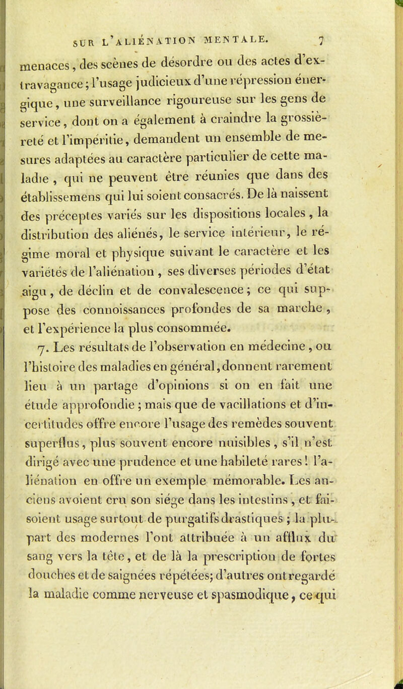 menaces, des scènes de désordre ou des actes d ex- travagance ; l'usage judicieux d'une répression éner- gique, une surveillance rigoureuse sur les gens de service, dont on a également à craindre la grossiè- reté et rimpéritie, demandent un ensemble de me- sures adaptées au caractère particulier de cette ma- ladie , qui ne peuvent être réunies que dans des ëtablissemens qui lui soient consacrés. De là naissent des préceptes variés sur les dispositions locales , la distribution des aliénés, le service intérieur, le ré- gime moral et physique suivant le caractère et les variétés de l'aliénation , ses diverses périodes d'état aigu, de déclin et de convalescence; ce qui sup- pose des connoissances profondes de sa marche , et l'expérience la plus consommée. 7. Les résultats de l'observation en médecine , ou l'histoire des maladies en général,donnent rarement lieu à un partage d'opinions si on en fait une étude approfondie ; mais que de vacillations et d'in- certitudes offre encore l'usage des remèdes souvent superflus, plus souvent encore nuisibles, s'il,n'est dirigé avec une prudetice et une habileté rares ! l'a- liénation en offre un exemple mémorable. Les an- ciens avoient cru son sié2,e dans les intestins , et faiU soient usage surtout de purgatifsdrasliques ; la.plu-.. part des modernes l'ont attribuée à un afflux du? sang vers la tète, et de là la prescription de fortes douches et de saignées répétées^ d'autres ont regardé la maladie comme nerveuse et spasmodique ^ ce<[ui