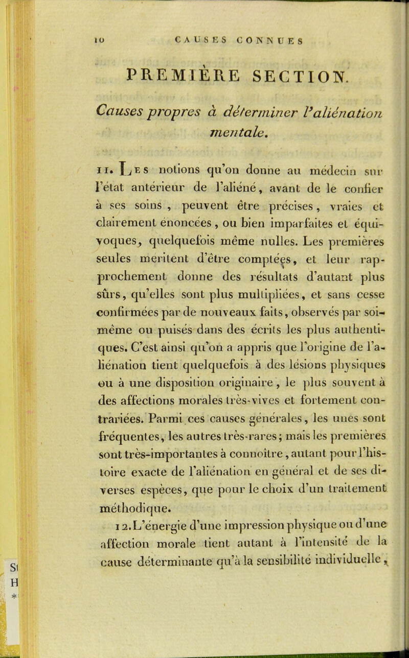 PREMIÈRE SECTION. Causes propres à déterminer l'aliénatioTi mentale, II. IjES notions qu'on donne an médecin sur l'état antérieur de l'aliéné, avant de le confier à ses soins , peuvent être précises, vraies et clairement énoncées , ou bien imparfaites et équi- voques, quelquefois même nulles. Les premières seules méritent d'être comptées, et leur rap- prochement donne des résultats d'autant plus sûrs, qu'elles sont plus multipliées, et sans cesse confirmées par de nouveaux faits, observés par soi- même ou puisés dans des écrits les plus authenti- ques. C'est ainsi qu'on a appris que l'oi igine de l'a- liénation tient quelquefois à des lésions physiques ou à une disposition originaire , le plus souvent à des affections morales très-vives et fortement con- trariées. Parmi ces causes générales, les unes sont fréquentes, les autres très-rares; mais les premières sont très-importantes à connoître, autant pour l'his- toire exacte de l'aliénation en général et de ses di- verses espèces, que pour le choix d'un traitement méthodique. 12. L'énergie d'une impression physique ou d'une affection morale tient autant à l'intensité de la cause déterminante qu'à la sensibilité individuelle ,^