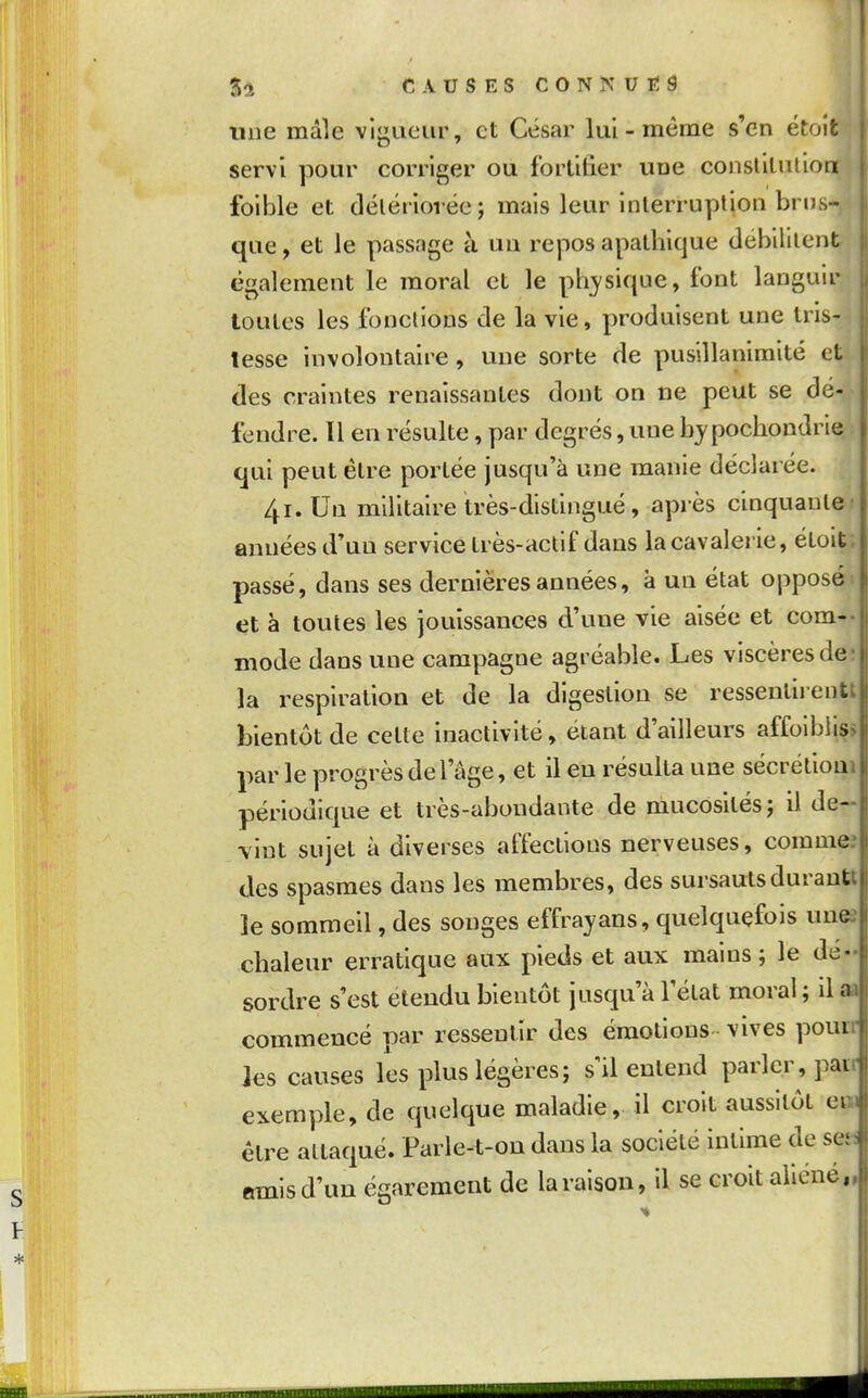 54 CAUSESCONNUTÎS Une mâle vigueur, et César lui-même s'en étoit servi pour corriger ou fortifier une conslilulion foible et délériorée; mais leur inlerruptjon brus- que , et le passage à un repos apathique débilitent , également le moral et le pli^'sique, font languir h toutes les fondions de la vie, produisent une tris- tesse involontaire , une sorte de pusillanimité et des craintes renaissantes dont on ne peut se dé- fendre. Il en résuite, par degrés, une by pochondne qui peut élre portée jusqu'à une manie déclarée. 4i.Un militaire très-distingué, après cinquante: années d'uu service très-actif dans la cavalerie, étoit; passé, dans ses dernières années, à un état opposé et à toutes les jouissances d'une vie aisée et corn-- mode dans une campagne agréable. Les viscères de- là respiration et de la digestion se ressenlirentt bientôt de cette inactivité, étant d'ailleurs affoiblis» par le progrès de l'âge, et il eu résulta une sécrétioai périodique et très-abondante de mucosités j il de- vint sujet à diverses affections nerveuses, comme; des spasmes dans les membres, des sursauts durautl le sommeil, des songes effrayans, quelquefois unes chaleur erratique aux pieds et aux mains; le dé- sordre s'est étendu bientôt jusqu'à l'état moral ; il aa commencé par ressentir des émotions - vives pourr les causes les plus légères; s il entend parler, pair exemple, de quelque maladie, il croit aussitôt en être attaqué. Parle-t-ou dans la société intime de set «mis d'un égarement de la raison, il se croit aliéné,,