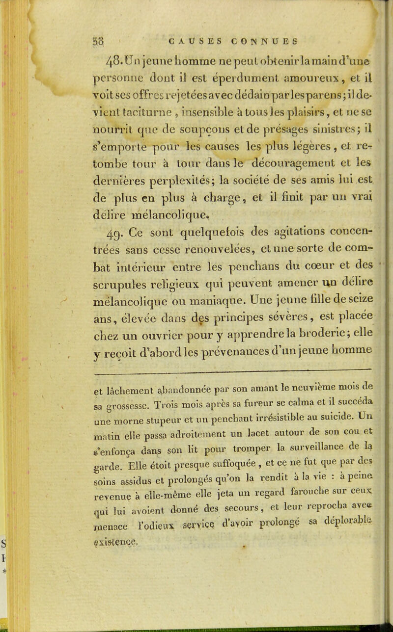 48.Un jeune homme ne peut ol>temrlaraain d'une personne dont il esl éperdumenl amoureux, et il voit SCS offres rejetées avec dédain parlesparens ; il de- vient taciturne , insensible à tous Jes plaisirs, et ne se nourrit que de soupçons et de présages sinistres; il s'emporte pour les causes les plus légères , et re- tombe tour à tour dans le découragement et les dernières perplexités; la société de ses amis lui est de plus en plus à charge, et il finit par un vrai délire mélancolique. 4g. Ce sont quelquefois des agitations concen- trées sans cesse renouvelées, et une sorte de com- bat intérieur entre les penchans du cœur et des scrupules religieux qui peuvent amener uo délire mélancolique ou maniaque. Une jeune tille de seize ans, élevée dans dçs principes sévères, est placée chez un ouvrier pour y apprendre la broderie; elle y reçoit d'abord les prévenances d'un jeune homme et lâchement abandonnée par son amant le neuvième mois de sa grossesse. Trois mois après sa fureur se calma et il succéda une morne stupeur et un penchant irrésistible au suicide. Un malin elle passa adroitement un lacet autour de son cou et s'enfonça dans son ht pour tromper la surveillance de 1^ garde. Elle étoit presque suffoquée , et ce ne fut que par des soins assidus et prolongés qu'on la rendit à la vie : à peine revenue à elle-même elle jeta un regard farouche sur ceux qui lui avoient donné des secours, et leur reprocha ave« ■menace l'odieux service d'avoir prolongé sa déplorable existence.