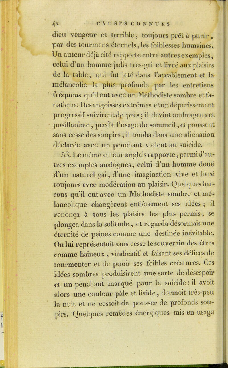 dieu veogeiir et terrible, toujours prêt à punir, par des lourmcns éternels, les foiblesses humaines. Un auteur déjà cité rapporte entre autres exemples, celui d'un homme jadis très-gai et livré aux plaisirs de la table, qui fut jeté dans raccablement et la mélancolie la plus profonde par les entretiens frécjuens qu'il eut avec un Méthodiste sombre et fa- natique. Des angoisses extrêmes etundépérissement progressif suivirent dp près; il devint ombrageuxet pusillanime, perdit l'usage du sommeil, et poussant sans cesse des soupirs , il tomba dans une aliénation déclarée avec un penchant violent au suicide. 53. Le même auteur anglais rapporte, parmi d'au- tres exemples analogues, celui d'un homme doué d'un naturel gai, d'une imagination vive et livré toujours avec modération au plaisir. Quelques liai- sons qu'il eut avec un Méthodiste sombre et mé- lancolique changèrent entièrement ses idées ; il renonça à tous les plaisirs les plus permis, se plongea dans la solitude , et regarda désormais une éternité de peines comme une destinée inévitable. On lui représentoit sans cesse le souverain des êtres comme haineux, vindicatif et faisant ses délices de tourmenter et de punir ses foibles créatures. Ces idées sombres produisirent une sorte de désespoir et un penchant marqué pour le suicide : il avoit alors une couleur pâle et livide, dormoit très-peu la nuit et ne cessoit de pousser de profonds sou- pirs. Quelques remèdes énergiques mis eu usa^e