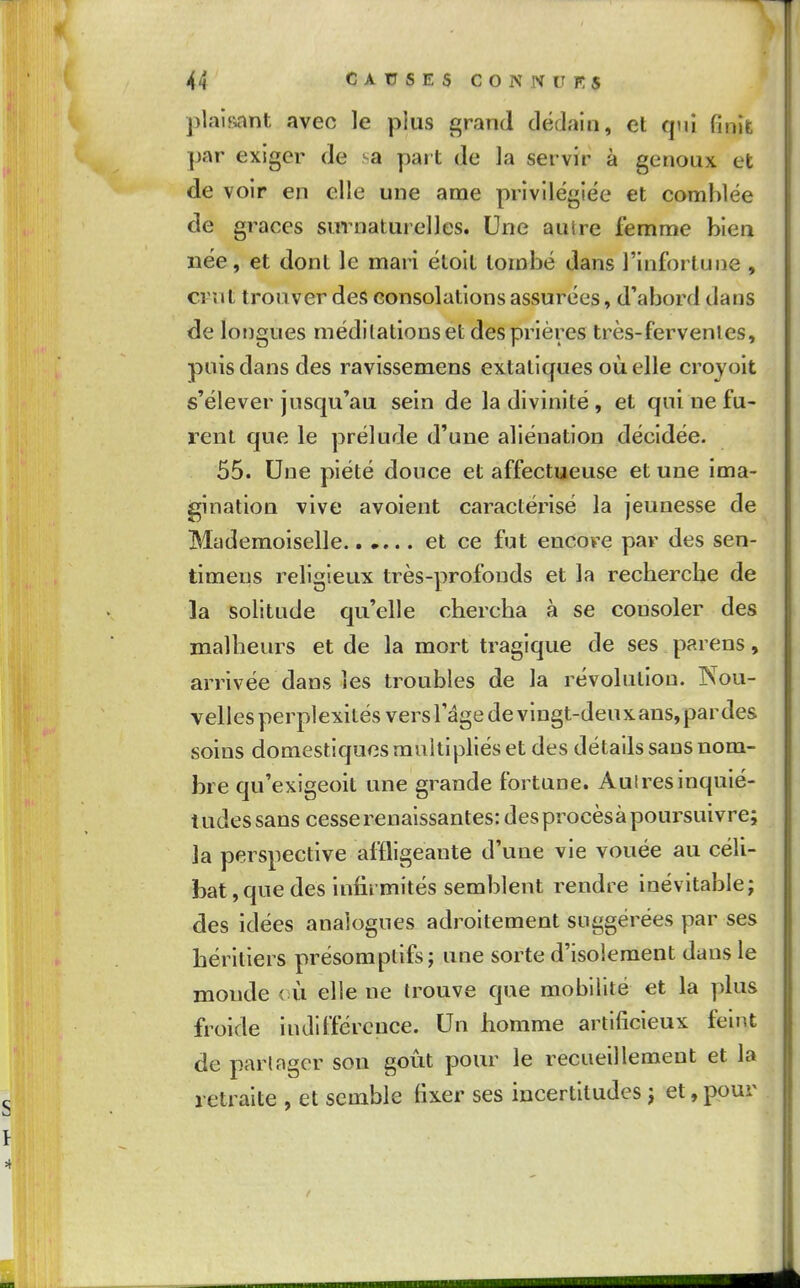 plaif>ant avec le plus grand dédain, et qui finit par exiger de sa part de la servir à genoux et de voir en elle une ame privilégiée et comblée de grâces surnaturelles. Une autre femme bien née, et dont le mari étolt tombé dans l'infortune , crut trouver des consolations assurées, d'abord dans de longues méditations et des prières très-fervenles, puis dans des ravîssemens extatiques où elle crojoit s'élever jusqu'au sein de la divinité, et qui ne fu- rent que le prélude d'une aliénation décidée. 55. Une piété douce et affectueuse et une ima- gination vive avoient caractérisé la jeunesse de Mademoiselle et ce fut encore par des sen- timens religieux très-profonds et la recberche de la solitude qu'elle cherclia à se consoler des malbeurs et de la mort tragique de ses parens, arrivée dans les troubles de la révolution. Nou- velles perplexités vers l'âge devingt-deuxans,pardes soins domestiques multipliés et des détails sans nom- bre qu'exigeoit une grande fortune. Aulres inquié- tudes sans cesse renaissantes: des procès à poursuivre; la perspective affligeante d'une vie vouée au céli- bat, que des infirmités semblent rendre inévitable; des idées analogues adroitement suggérées par ses héritiers présomptifs; une sorte d'isolement dans le monde <;ù elle ne trouve que mobilité et la plus froide iniUlïérence. Un homme artificieux feint de partager son goût pour le recueillement et la retraite , et semble fixer ses incertitudes ; et, pour