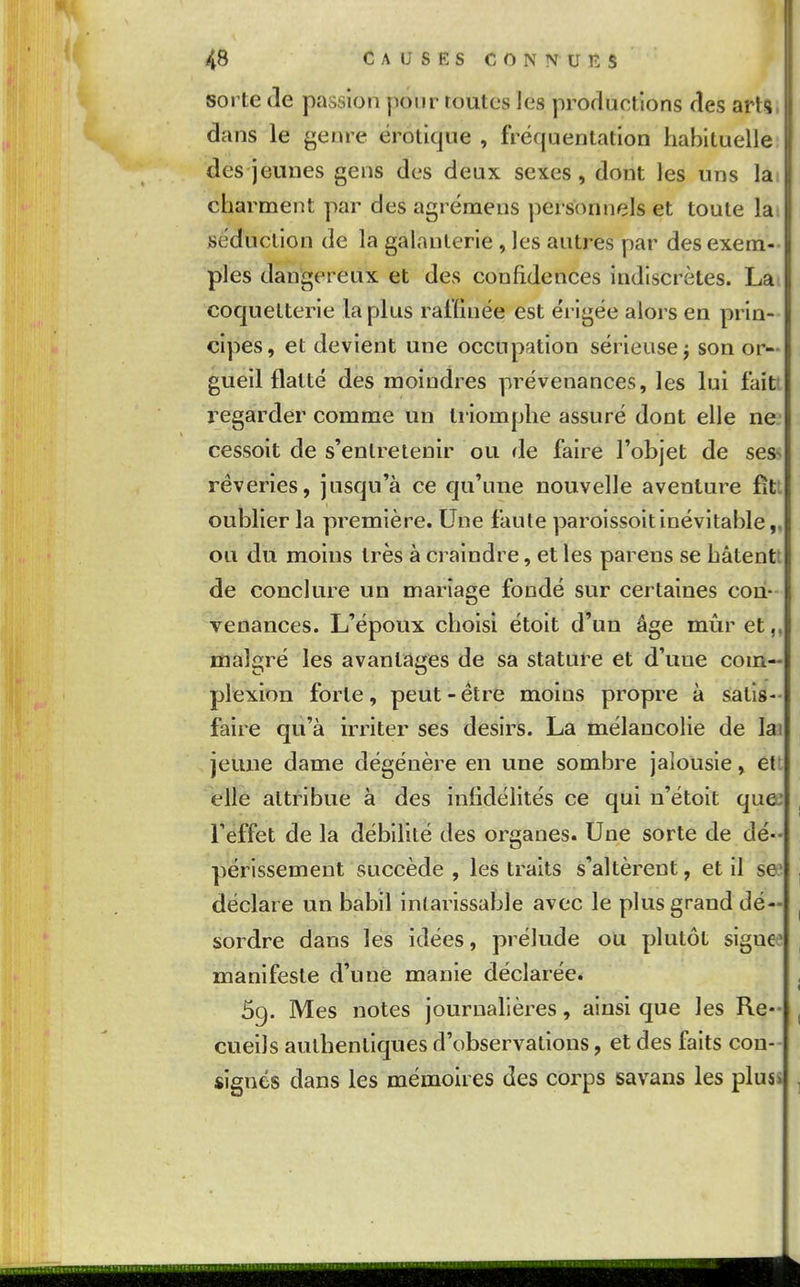 sorte (le passion pour routes les productions des arts dans le genre erotique , fréquentation habituelle des jeunes gens des deux sexes, dont les uns la charment par des agrémens personnels et toute la séduction de la galanterie , les autres par des exem- ples dangereux et des confidences indiscrètes. La coquetterie la plus raffinée est érigée alors en prin- cipes, et devient une occupation sérieuse j son or- gueil flatté des moindres prévenances, les lui faîtt regarder comme un triomphe assuré dont elle ne. cessoit de s'entretenir ou (le faire l'objet de ses^ rêveries, jusqu'à ce qu'une nouvelle aventure fitl oublier la première. Une faute paroissoitinévitable,, ou du moins très à craindre, et les parens se hâtentt de conclure un mariage fondé sur certaines con- venances. L'époux choisi étoit d'un âge mûr et,, malgré les avantages de sa statui-e et d'uue com- plexion forte, peut-être moins propre à satis- faire qu'à irriter ses désirs. La mélancoHe de lai jeune dame dégénère en une sombre jalousie, ett elle attribue à des infidélités ce qui u'étoit que: l'effet de la débilité des organes. Une sorte de dé- périssement succède , les traits s'altèrent, et il sa* déclare un babil intarissable avec le plus grand dé- sordre dans les idées, prélude ou plutôt signe? manifeste d'une manie déclarée. 69. Mes notes journalières, ainsi que les Re- cueils authentiques d'observations, et des faits con- signés dans les mémoires des corps savans les pluss