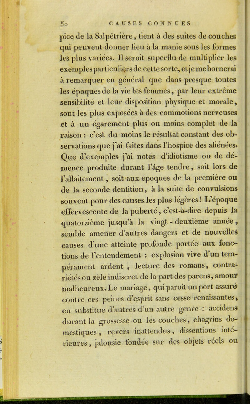 pice de la Salpétrlère, lient à des suites de couches qui peuvent donner lieu à la manie sous les formes les plus variées. Il seroit superflu de multiplier les exemples particuliers de cette sorte, et je me bornerai à remarquer en général que dans presque toutes les époques de la vie les femmes, par leur extrême sensibilité et leur disposition physique et morale, sont les plus exposées à des commotions nerveuses et à un égarement plus ou moins complet de la raison : c'est du moins le résultat constant des ob- servations que j'ai faites dans l'hospice des aliénées. Que d'exemples j'ai notés d'idiotisme ou de dé- mence produite durant l'âge tendre, soit lors de rallaitement, soit aux époques de la première ou de la seconde dentition, à la suite de convulsions souvent pour des causes les plus légères ! L'époque effervescente de la puberté, c'est-à-dire depuis la quatorzième jusqu'à la vingt - deuxième année, semble amener d'autres dangers et de nouvelles causes d'une atteinte profonde portée aux fonc- tions de l'entendement : explosion vive d'un tem- pérament ardent , lecture des romans, contra- riétés ou zèle indiscret de la part des parens, amoui* malheureux. Le mariage, qui paroît un port assuré contre ces peines d'esprit sans cesse renaissantes, en substitue d'autres d'un autre genre : accident durant la grossesse ou les couches, chagrins do- mestiques , revers inattendus, dissentions inté- rieures, jalousie fondée sur des objets réels ou