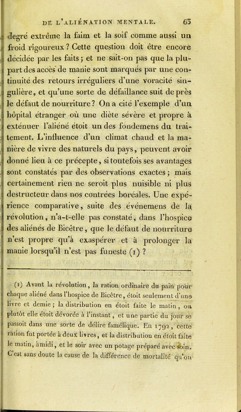 legré extrême la faim et la soif comme aussi uq froid rigoureux ? Cette question doit être encore décidée par les faits ; et ne sait-on pas que la plu- part des accès de manie sont marqués par une con- tinuité des retours irréguliers d'une voracité sin- gulière, et qu'une sorte de défaillance suit de près le défaut de nourriture? On a cité l'exemple d'ua hôpital étranger où une diète sévère et propre à exténuer l'aliéné étoit un des fondemens du trai- tement. L'influence d'un climat chaud et la ma- nière de vivre des naturels du pays, peuvent avoir donné lieu à ce précepte, si toutefois ses avantages sont constatés par des observations exactes j mais certainement rien ne seroit plus nuisible ni plus destructeur dans nos contrées boréales. Une expé- rience comparative, suite des événemens de 1^ révolution, n'a-t-elle pas constaté, dans l'hospice des aliénés de Bicètre, que le défaut de nourriture û'est propre qu'à exaspérer et à prolonger la manie lorsqu'il n'est pas funeste (i) ? (i) Avant la révolution, la ration ordinaire du pain pour chaque aliéné dansl'iiospice de Bicètre, étoit seulement d'uns livre et demie ; la distribution en étoit faite le matin, on plutôt elle étoit dévorée à l'instant, et une partie du jour sfe passoit dans une sorte de délire famélique. En 1792, cette ration fut portée à deux libres, et la distribution en étoit faite le matm, à midi, et le soir avec un potage préparé avec soin. C'est sans doute la cause de la différence de mortalité qu'on-