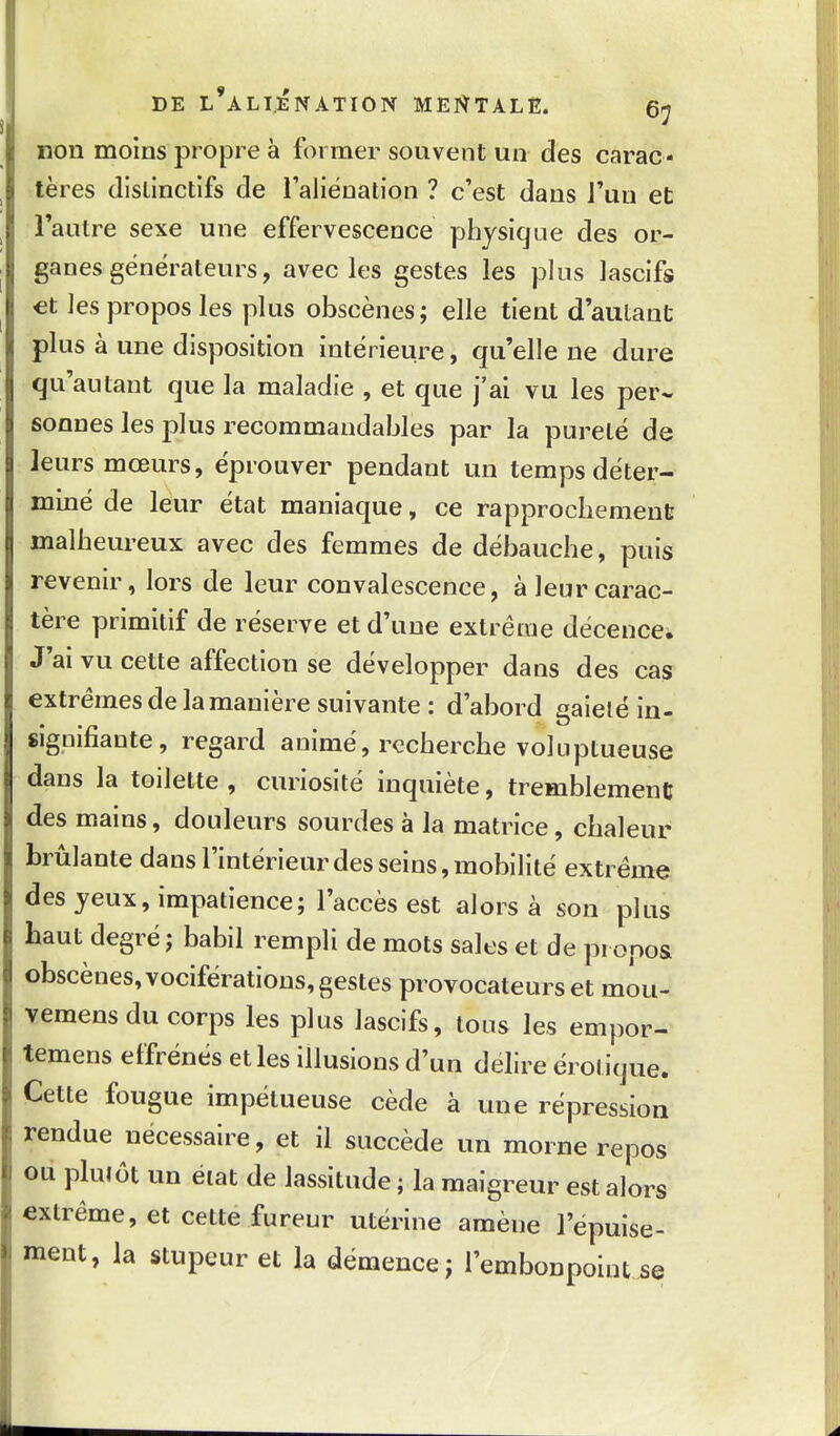 non moins propre à former souvent un des carac- tères (lislinctifs de l'aliénation ? c'est dans l'un et l'autre sexe une effervescence physique des or- ganes générateurs, avecles gestes les plus lascifs €t les propos les plus obscènes; elle tient d'autant plus à une disposition intérieure, qu'elle ne dure qu'autant que la maladie , et que j'ai vu les per- sonnes les plus recommandables par la pureté de leurs mœurs, éprouver pendant un temps déter- miné de leur état maniaque, ce rapprochement malheureux avec des femmes de débauche, puis revenir, lors de leur convalescence, à leur carac- tère primitif de réserve et d'une extrême décence. J'ai vu cette affection se développer dans des cas extrêmes de la manière suivante: d'abord gaieté in- signifiante, regard animé, recherche voluptueuse dans la toilette , curiosité inquiète, tremblement des mains, douleurs sourdes à la matrice, chaleur brûlante dansl'intérieurdesseins,mobilité extrême des yeux, impatience; l'accès est alors à son plus haut degré; babil rempli de mots sales et de propos obscènes, vociférations, gestes provocateurs et môu- vemens du corps les plus lascifs, tous les empor- temens effrénés et les illusions d'un délire érotique. Cette fougue impétueuse cède à une répression rendue nécessaire, et il succède un morne repos ou plutôt un état de lassitude ; la maigreur est alors extrême, et cette fureur utérine amène l'épuise- ment, la stupeur et la démence; l'embonpoint.se