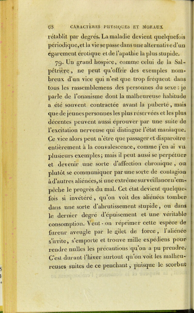 rétablit par degrés. La maladie devient quelquefois périodique,et la vie repasse dans une alternative d'uo égarement érotique et de l'apathie la plus stupide. 79. Un grand hospice, comme celui de la Sal- pêtrière, ne peut qu'offrir des exemples nom- breux, d'un vice qui n'est que trop fréquent dans tous les rassemblemens des personnes du sexe : je parle de l'onanisme dont la malheureuse habitude a été souvent contractée avant la puberté, mais que de jeunes personnes les plus réservées et les plus décentes yjeuvent aussi éprouver par une suite de l'excitation nerveuse qui distingue l'état maniaque. Ce vice alors peut n'être que passager et disparoître ' entièrement à la convalescence, comme j'en ai vu» plusieurs exemples; mais il peut aussi se perpétuer et devenir une sorte d'affection chronique , ou plutôt se communiquer par une sorte de contagioa à d'autres aliénées, si une extrême surveillance n'em-! pèche le progrès du mal. Cet état devient quelque-. fois si invétéré , qu'on voit des aliénées tomber dans une sorte d'abrutissement stupide, ou dans le dernier degré d'épuisement et une véritable consomption. Veut - on réprimer cette espèce de fureur aveugle par le £»ilet de force, l'aliénée s'irrite, s'emporte et trouve mille expédiens pour rendre nulles les précautions qu'on a pu prendre. C'est durant l'hiver surtout qu'on voit les malheu- reuses suites de ce penchant, puisque le scorbut