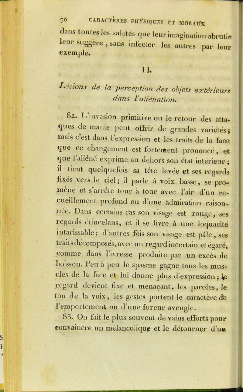 dans toutes les .saletés que leur imagination abrutie leur suggère , sans iufecter les autres par leur exemple* H. Lésions de la perception des objets eœtérieurs dans L'aliénation, 82. L'invasion prïmitiireou le retour des atta- ques de manie peut offrir de grandes variétés; mais c'est dans l'expression et les traits de la face que ce changement est fortement prononcé, et que l'aliéné exprime au dehors son état intérieur; il tient quelquefois sa téte levée et ses regards fixés vers le ciel ; il parle à voix basse, se pro- mène et s'arréle tour à tour avec l'air d'un re- cueillement profond ou d'une admiration raison- née. Dans certains cas son visage est rouge, ses regoirds éiiuoelans, et il se livre à une loquacité intarissable; d'autres fbis son visage est pâle, ses traits décomposés, avec un re^rard incertain etésaré. comme dans l'ivresse produite par un excès de boisson. Peu à peu le spasme gagne tous les mus- cles de la face et lui donne plus dexpression; regard devient fi;te et menaçant, les paroles, le ton de la voix, les gestes portent le caractère de remporlement ou d'une fureur aveugle. 83. On fait le plus souvent de vains efforts pour convaincre ud mélancolique et le détourner d'ua