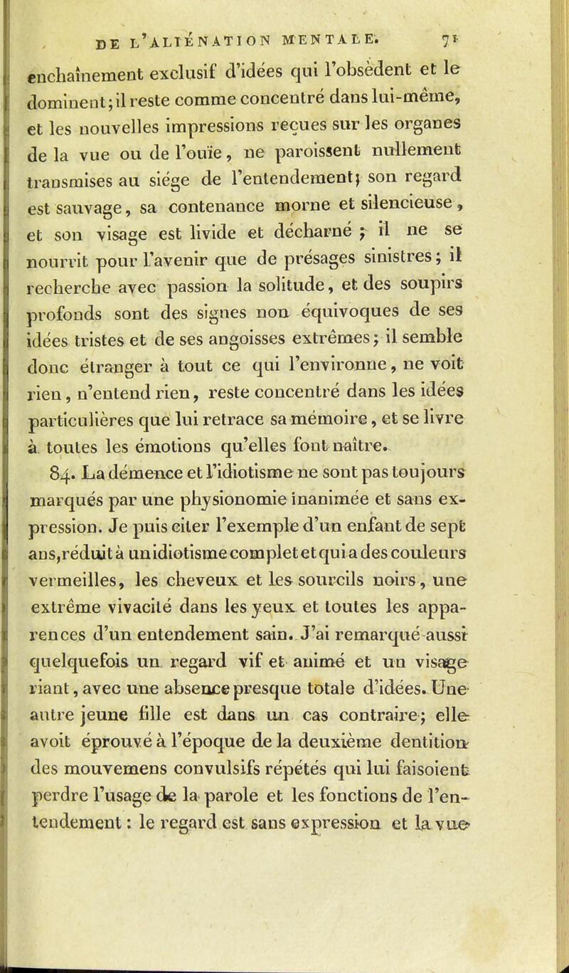 enchaînement exclusif d'idées qui Tobsèdent et le dominent ; il reste comme concentré dans lui-même, et les nouvelles impressions reçues sur les organes de la vue ou de l'ouïe, ne paroissent nullement transmises au siège de l'entendement j son regard est sauvage, sa contenance morne et silencieuse, et son visaae est livide et décharné y il ne se .... nourrit pour l'avenir que de présages smistres ; if recherche avec passion la solitude, et des soupirs profonds sont des signes non. équivoques de ses idées tristes et de ses angoisses extrêmes j il semble donc élrrmger à tout ce qui l'environne, ne voit rien, n'entend rien, reste concentré dans les idées particulières que lui retrace sa mémoire, et se livre à. toutes les émotions quelles fout naître. 84. La démence et l'idiotisme ne sont pas toujours marqués par une physionomie inanimée et sans ex- pression. Je puis citer l'exemple d'un enfant de sept ans,réduità unidiotismecompletetquiades couleurs vermeilles, les cheveux et le& sourcils noirs , une extrême vivacité dans les yeux et toutes les appa- rences d'un entendement sain. J'ai remarqué aussi quelquefois un, regard vif et animé et un visage liant, avec une absence presque totale d'idées. Une autre jeune fille est dans un cas contraire ; elle a voit éprouvé à l'époque de la deuxième dentition^ des mouvemens convulsifs répétés qui lui faisolenb perdre l'usage de la parole et les fonctions de l'en- leudement : le i-egard est sans ©spression et la. vue*