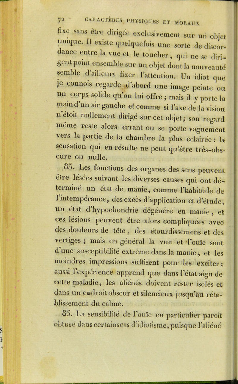 fixe sans être dirigée exclusivement sur un objet unique. Il existe quelquefois une sorte de discor- dance entre la vue et le toucber, qui ne se diri- gent pouu ensemble sur un objet dont la nouveauté semble d'ailleurs fixer l'attention. Un idiot q.ie je connois regarde d'abord une image peinte ou un corps solide qu'on lui offre ; mais il y porte la mamd'un air gauche et comme si l'axe de la vision n'etoit nullement dirigé sur cet objet; son regard même reste alors errant ou se porte vaguement vers la partie de la chambre la plus éclairée : la sensation qui en résulte ne peut qu'être très-obs- cure ou nulle. 85. Les fonctions des organes des sens peuvent élre lésées suivant les diverses causes qui ont dé- terminé un état de manie, comme l'habitude de l'intempérance, des excès d'application et d'étude, un état d'hypochondrie dégénéré en manie, et ces lésions peuvent être alors compliquées avec des douleurs de tête , des étourdissemens et des vertiges ; mais en général la vue et rouie sont d'une susceptibilité extrême dans la manie » et les moindres impressions suftisent pour les exciter; aussi lexpérience apprend que dans l'état aigu de cette maladie, les aliénés doivent rester isolés et dans un endroit obscur et silencieux jusqu'au réta- blissement du calme. 86. La sensibilité de l'ouïe en particulier paroît obtuse dauscertainscas d'idiotisme, puisque l'aliéné