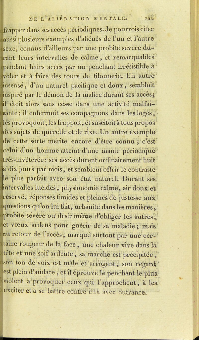 frapper dans ses accès përiodicjues. Je pourrols citer aussi plusieurs exemples d'aliénés de l'un et l'autre ' sexe, connus d'ailleurs par une probité sévère du- rant leurs intervalles de calme, et remarquables pendant leiirs accès par un penchant irrésistible voler et à faire des tours de filouierie.. Un autre insensé, d'un naturel pacifique et doux, sembloit inspiré par le démon de la malice durant ses accèsj, il étoit alors sans cesse dans une activité malfai- sante; il enfermoit ses compagnons dans lesloges»^'- les provoquoit, les frappoit, et suscitoit à tous propos kies sujets de querelle et de rixe. Un autre exemple (le cette sorte mérite encore d'être connu ; c'est celui d'un homme atteint d'une manie périodique^ îi ès-iuvétérée: ses accès durent ordinairement huiï' à dix jours par mois, et semblent offrir le contraste !e plus parfait avec son état naturel. Durant ses intervalles lucides, physionomie calme, air doux et réservé, réponses timides et pleines de justesse aux questions qu'on lui tait, urbanité dans les manières ^ probité sévère ou désir même d'obliger les autres';^ et vœux ardens pour guérir de sa maladie maia nu retour de l'accès, marqué silrtout par une cer;?'^^ l aine rougeur de la face, une chaleur vive dans la tête et une soif ardente, sa marche est précipitée, s6n ton de voix est mâle et arrogant,; son regard est plein d'audace , et il éprouve le penchant lë plua violent à provoquer ceux qui l'approchent, à le& exciter et à se battre contré éilK avec ouU'aace. \