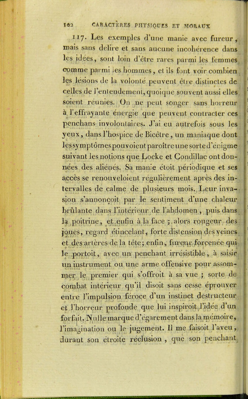 117. Les exemples d'une manie avec fureur, mais sans délire et sans aucune incohérence dan» l?sjd,ée&, sont loiq d'être rares parmi les femmes, comme parmi les hommes, et ils fout voir comhien , les lésions de la volonté peuvent éh e distinctes de celles de renlendemeni,quoique souvent aussi elles, soient réunies. On ne peut songer sans horreur àj'effrayante énergie que peuvent contracter ces penchans involontaires. J'ai eu autrefois sous les yeux, dans l'hospice de Bicélre , un maniaque dont lessymptômes pou voient paroître une sorte d'énigme suivant les notions que Locke et Gondillac ont don- nées des aliénés. Sa manie étoit périodique et ses accès se renouveloient régulièrement après des in- tervalles de calme de plusieurs mois. Leur inva-. sion s'annonçoit par le sentiment d'une chaleur brûlante dans l'intérieur de l'abdomen , puis dans, la poitrine, et.enfin à la face ;.alors roiigeur des joues, regard ëtincelant, forte distension des veines et des an ères de la tête; enfin, furql\i^ forcenée qui, le .portoit, avec i^n'penchant irrésistible , à saisir, un iustruTnent ou une arme offensive poiir assom- mer le premier qui s'offroit à sa vue ; sorte de combat intérieur qu'il disoit sans cesse épiouver entre l'impulsion féroce d'un instinct destructeur et rhorreur profonde que lui inspiroit .l!idée d'un forfait. Niillemarque d'égarement dans la.mémoire, l'imagination ou le jugement. Il me faisoit l'aveu, durant son étroite réclusion , que son penchant.