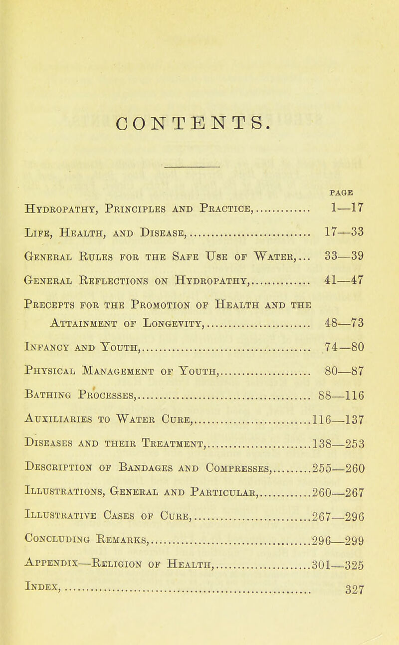 CONTENTS. PAGE Hydropathy, Principles and Practice, 1—17 Life, Health, and Disease, 17—33 General Rules for the Safe Use of Water,... 33—39 General Reflections on Hydropathy, 41—47 Precepts for the Promotion of Health and the Attainment op Longevity, 48—73 Infancy and Youth, 74—80 Physical Management of Youth, 80—87 Bathing Processes, 88—116 Auxiliaries to Water Cure, 116—137 Diseases and their Treatment, 138—253 Description of Bandages and Compresses, 255—260 Illustrations, General and Particular, 260—267 Illustrative Cases of Cure, 267—296 Concluding Remarks, 296 299 Appendix—Religion of Health, 301 325 Index, 327