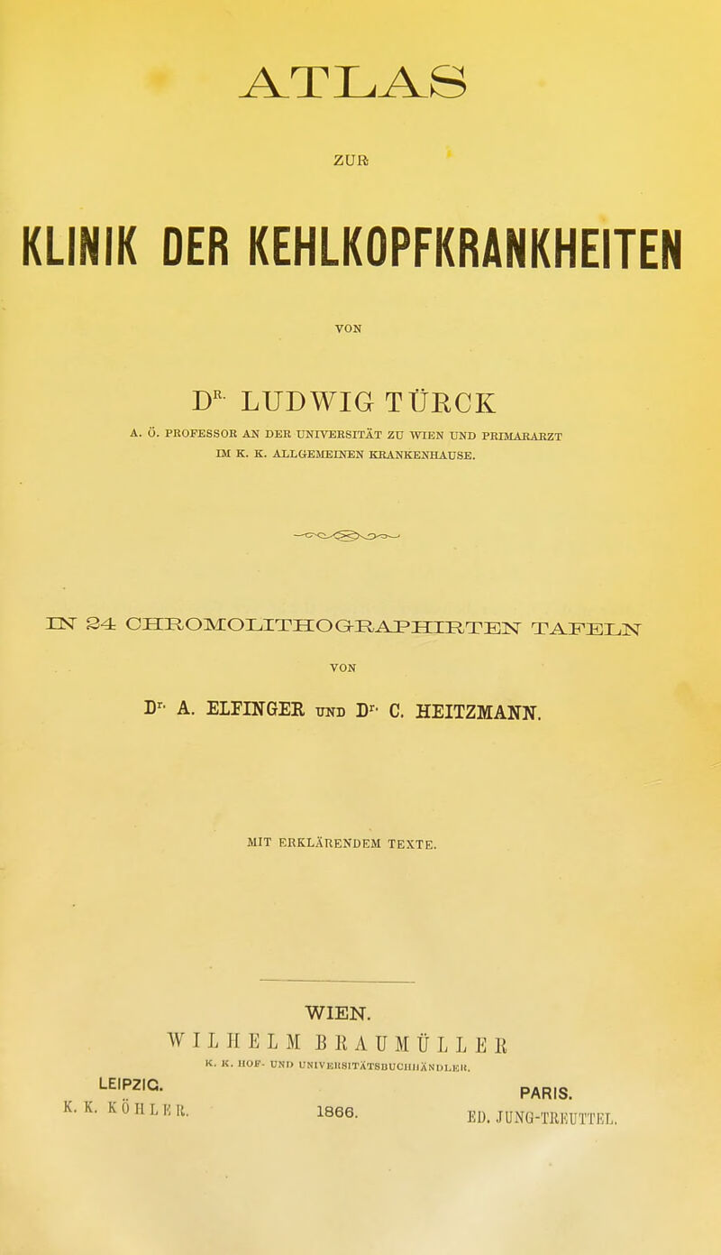 ATLAS ZUR KLINIK DER KEHLKOPFKRANKHEITEN VON LUDWIG TÜE,CK A. Ö. PROFESSOR AN DER UNIVERSITÄT Zü WIEN UND PRIMABAEZT IM K. K. ALLGEMEINEN KRANKENHAUSE. EST S4 OIinOMIOI.ITHOaRAI'IIIIlTElSr TAFELN VON D^' A. ELFINGEB, und D»^- C. HEITZMANN. MIT ERKLÄRENDEM TEXTE. WIEN. WILHELM B K A U M Ü L L E E K. K. HOF- UND UNIVEUSITATSDUCIIIIANDLKU. ■-^'P^'G- PARIS.  ^' Ii- 1866. ED. JUNG-TREUTTEL.