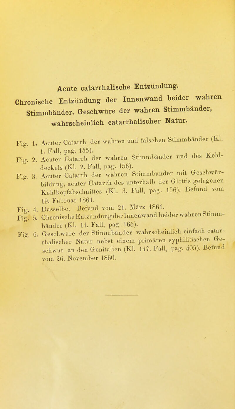 Acute catarrhalische Entzündung. Chronische Entzündung der Innenwand beider wahren Stimmbänder. Geschwüre der wahren Stimmbänder, wahrscheinlich catarrhalischer Natur. Fig. 1. Acuter Catarrh der waliren und falsclien Stimmbänder (Kl. 1. Fall, pag. 155). Fig. 2. Aciiter Catarrli der wahren Stimmbänder und des Kehl- deckels (Kl. 2. Fall, pag. 156). Fio- 3 Acuter Catarrli der wahren Stimmbänder mit Geschwur-  bildung, acuter Catarrli des unterhalb der Glottis gelegenen Kehlkopfabschnittes (Kl. 3. Fall, pag. 156). Befund yom 19. Februar 1861. Fig. 4. Dasselbe. Befund vom 21. März 1861. Fig. 5. Chronische Entzündung der Innenwand beider wahren Stimm- bänder (Kl. 11. Fall, pag. 165). Fig. 6. Geschwüre der Stimmbänder wahrscheinlich einfach catar- rhalischer Natur nebst einem primären syphilitischen Ge- schwür an den Genitalien (Kl. 147. Fall, pag. 405). Befund