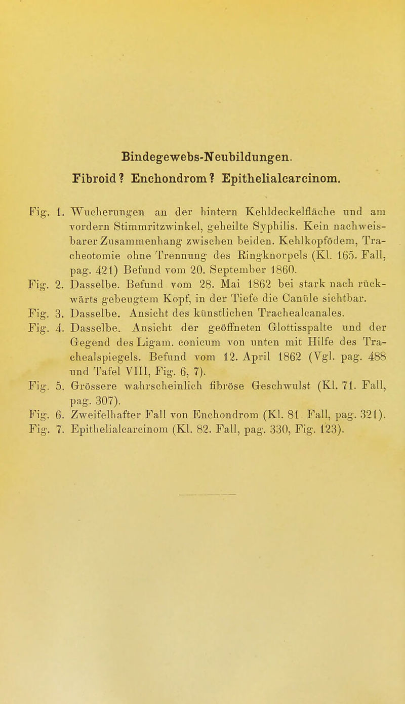 Bindegewebs-Neubildungen. Fibroid? Enchondrom? Epithelialcarcinom. Fig. 1. Wuelierungen an der hintern Kelildeekelfläche und am yordern Stimmritzwinkel, geheilte Syphilis. Kein nachweis- barer Znsammenhang zwischen beiden. Kehlkopfödem, Tra- eheotomie ohne Trennung des Ringknorpels (Kl. 165. Fall, pag. 421) Befund vom 20. September 1860. Fig. 2. Dasselbe. Befund vom 28. Mai 1862 bei stark nach rück- wärts gebeugtem Kopf, in der Tiefe die Canüle sichtbar. Fig. 3. Dasselbe. Ansicht des künstlichen Trachealcanales. Fig. 4. Dasselbe. Ansicht der geöffneten Grlottisspalte und der Gegend des Ligam. conicum von unten mit Hilfe des Tra- ehealsplegels. Befund vom 12. April 1862 (Vgl. pag, 488 und Tafel VIII, Fig. 6, 7). Fig. 5. Grössere wahrscheinlich fibröse Geschwulst (Kl. 71. Fall, pag. 307). Fig. 6. Zweifelhafter Fall von Enchondrom (KI. 81 Fall, pag. 321). Fig. 7. Epithelialcarcinom (Kl. 82. Fall, pag. 330, Fig. 123).