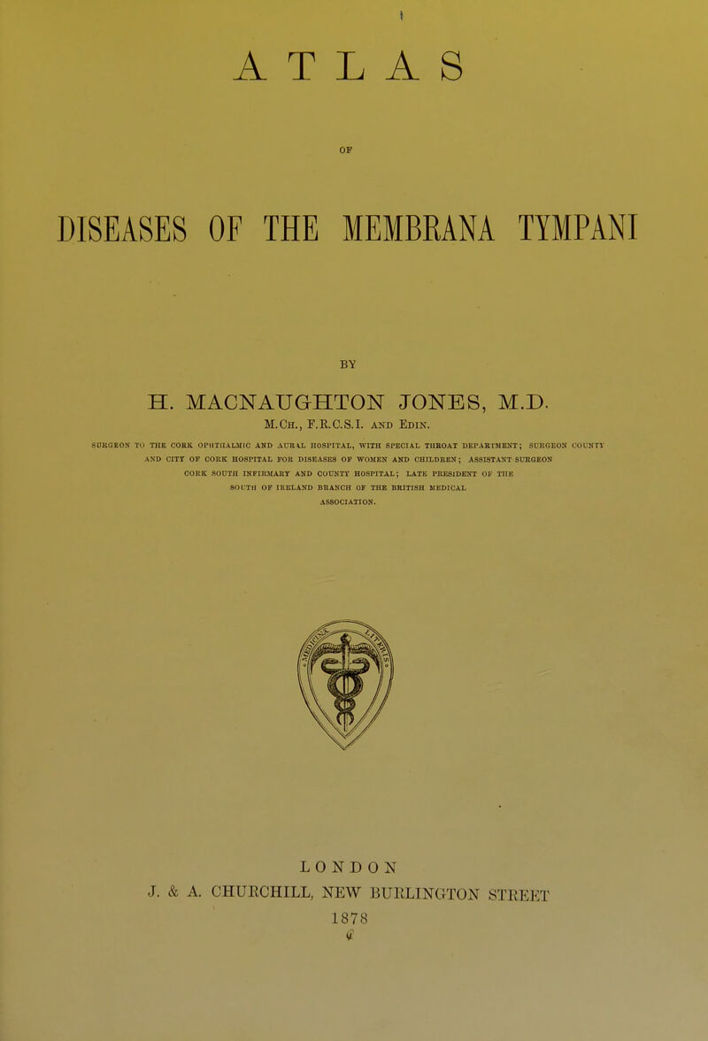 OF DISEASES OF THE MEMBRANA TYMPANI BY H. MACNAUGHTON JONES, M.D. M.Ch., F.R.C.S.I. AND Edin. SDKGEOS TO THE COEK. OPHTHALMIC AND AURAL HOSPITAL, WITH SPECIAL TUKOAT DEPAEMIENT; SCKGEON OOUKTY AND CITY OF COKK HOSPITAL FOB DISEASES OF WOMEN AND CHILDREN; ASSISTANT SURGEON CORK SOUTH INPIKMART AND COUNTT HOSPITAL; LATE PRESIDENT OF THE SOUTH OF IRELAND BRANCH OF THE BRITISH MEDICAL ASSOCIATION. LONDON J. & A. CHUECHILL, NEW BUELINGTON STEEET 1878