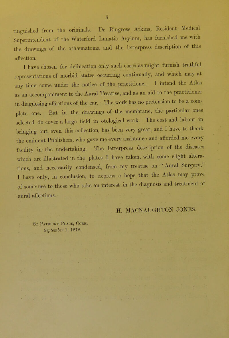 tiiiguished from the originals. Dr Ringrose Atkins, Resident Medical Superintendent of the Waterford Lunatic Asylum, has furnished me with the drawings of the othsematoma and the letterpress description of this affection. I have chosen for delineation only such cases as might furnish truthful representations of morbid states occurring continuaUy, and which may at anytime come under the notice of the practitioner. I intend the Atlas as an accompaniment to the Aural Treatise, and as an aid to the practitioner in diagnosing affections of the ear. The work has no pretension to be a com- plete one. But in the drawings of the membrane, the particular ones selected do cover a large field in otological work. The cost and labour in bringing out even this collection, has been very great, and I have to thank the eminent Publishers, who gave me every assistance and afforded me every facility in the undertaking. The letterpress description of the diseases which are iUustrated in the plates I have taken, with some slight altera- tions, and necessarUy condensed, from my treatise on Aural Surgery. I have only, in conclusion, to express a hope that the Atlas may prove of some use to those who take an interest in the diagnosis and treatment of aural affections. H. MACNAUGHTON JONES. St Patrick's Place, Cork, Septemhefi- 1, 1878.