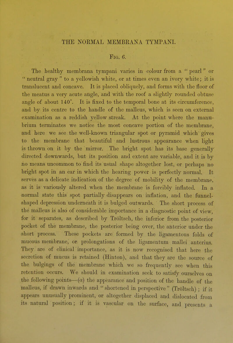 Fig. 6. The healthy membrana tympani varies in colour from a  pearl or  neutral gray  to a yellowish white, or at times even an ivory white; it is translucent and concave. It is placed obliquely, and forms with the floor of the meatus a very acute angle, and with the roof a slightly rounded obtuse angle of about 140°. It is fixed to the temporal bone at its circumference, and by its centre to the handle of the malleus, which is seen on external examination as a reddish yeUow streak. At the point where the manu- brium terminates we notice the most concave portion of the membrane, and here we see the weU-known triangular spot or pyramid which gives to the membrane that beautiful and lustrous appearance when light is thrown on it by the mirror. The bright spot has its base generally directed downwards, but its position and extent are variable, and it is by no means uncommon to find its usual shape altogether lost, or perhaps no bright spot in an ear in which the hearing power is perfectly normal. It serves as a delicate indication of the degree of mobility of the membrane, as it is variously altered when the membrane is forcibly inflated. In a -normal state this spot partially disappears on inflation, and the funnel- shaped depression underneath it is bulged outwards. The short process of the malleus is also of considerable importance in a diagnostic point of view, for it separates, as described by Troltsch, the inferior from the posterior pocket of the membrane, the posterior being over, the anterior under the short process. These pockets are formed by the ligamentous folds of mucous membrane, or prolongations of the ligamentum mallei anterius. They are of clinical'importance, as it is now recognised that here the secretion of mucus is retained (Hinton), and that they are the source of the bulgings of the naembrane which we so frequently see when this retention occurs. We should in examination seek to satisfy ourselves on the following points—(a) the appearance and position of the handle of the malleus, if drawn inwards and  shortened in perspective  (Troltsch) ; if it appears unusually prominent, or altogether displaced and dislocated from its natural position; if it is vascular on the surface, and presents a