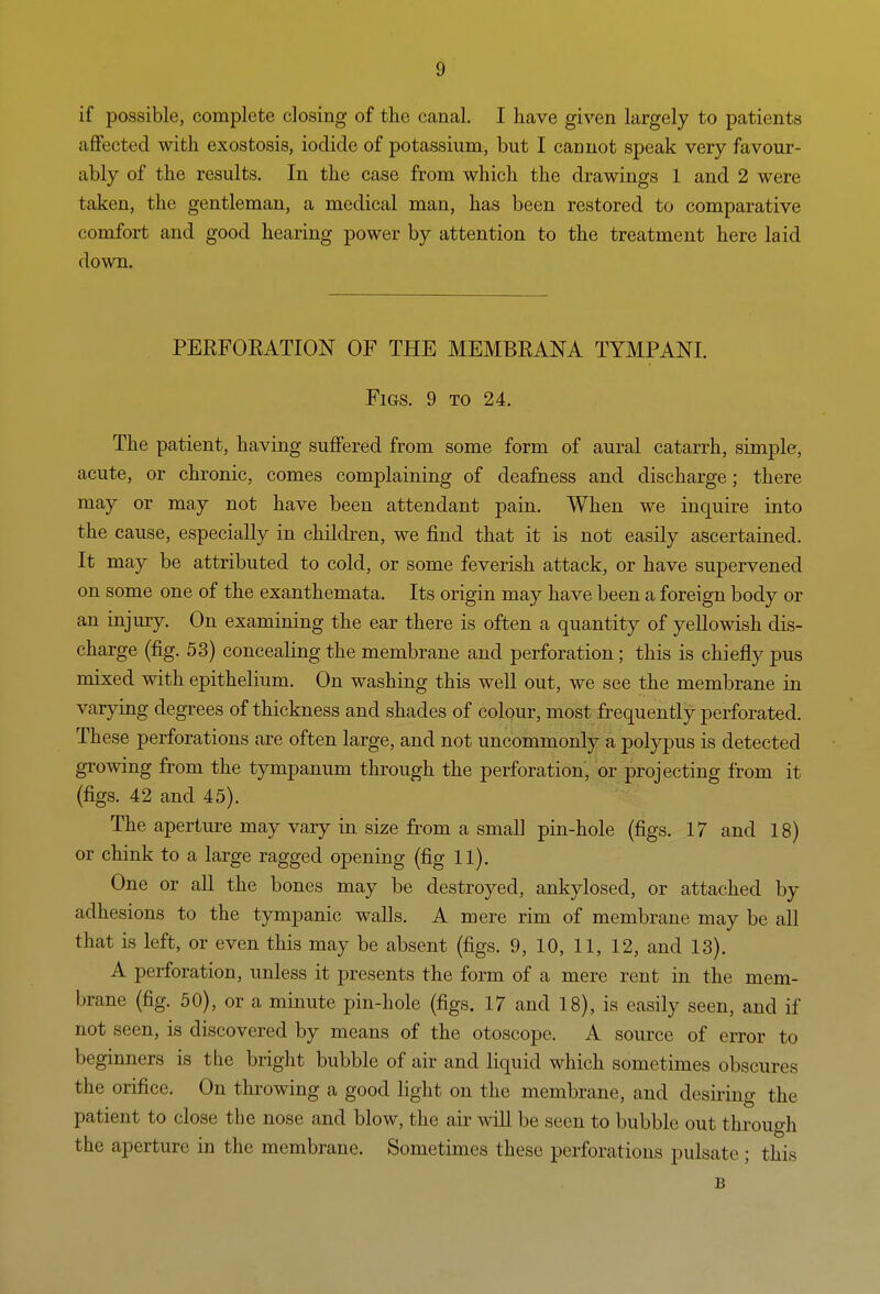 if possible, complete closing of the canal. I have given largely to patients aflfected with exostosis, iodide of potassium, but I cannot speak very favour- ably of the results. In the case from which the drawings 1 and 2 were taken, the gentleman, a medical man, has been restored to comparative comfort and good hearing power by attention to the treatment here laid down. PEEFOEATION OF THE MEMBEANA TYMPANI. Figs. 9 to 24. The patient, having suffered from some form of aural catarrh, simple, acute, or chronic, comes complaining of deafness and discharge; there may or may not have been attendant pain. When we inquire into the cause, especially in children, we find that it is not easily ascertained. It may be attributed to cold, or some feverish attack, or have supervened on some one of the exanthemata. Its origin may have been a foreign body or an injury. On examining the ear there is often a quantity of yellowish dis- charge (fig. 53) concealing the membrane and perforation; this is chiefly pus mixed with epithelium. On washing this well out, we see the membrane in varying degrees of thickness and shades of colour, most frequently perforated. These perforations are often large, and not uncommonly a polypus is detected growing from the tympanum through the perforation, or projecting from it (figs. 42 and 45). The aperture may vary in size from a small pin-hole (figs. 17 and 18) or chink to a large ragged opening (fig 11). One or all the bones may be destroyed, ankylosed, or attached by adhesions to the tympanic walls. A mere rim of membrane may be all that is left, or even this may be absent (figs. 9, 10, 11, 12, and 13). A perforation, unless it presents the form of a mere rent in the mem- brane (fig. 50), or a minute pin-hole (figs. 17 and 18), is easily seen, and if not seen, is discovered by means of the otoscope. A source of error to beginners is tbe bright bubble of air and liquid which sometimes obscures the orifice. On throwing a good light on the membrane, and desiring the patient to close the nose and blow, the air will be seen to bubble out through the aperture in the membrane. Sometimes these perforations pulsate ; this B