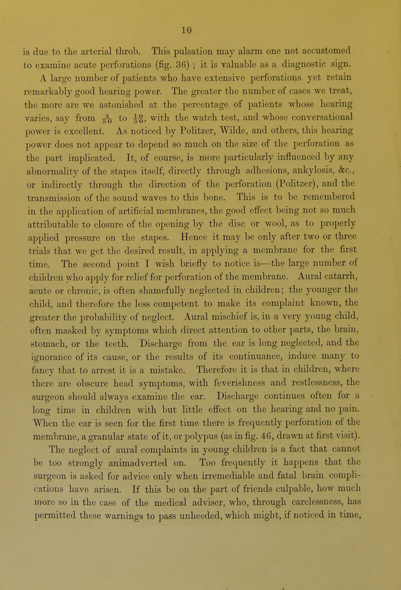 is due to the arterial throb. This pulsation may alarm one not accustomed to examine acute perforations (fig. 36) ; it is valuable as a diagnostic sign. A large number of patients who have extensive perforations, yet retain remarkably good hearing power. The greater the number of cases we treat, the more are we astonished at the percentage of patients whose hearing varies, say from -^jj to with the watch test, and whose conversational power is excellent. As noticed by Politzer, Wilde, and others, this hearing power does not appear to depend so much on the size of the perforation as the part implicated. It, of course, is more particularly influenced by any abnormality of the stapes itself, directly through adhesions, ankylosis, &c., or indirectly through the direction of the perforation (Politzer), and the transmission of the sound waves to this bone. This is to be remembered in the application of artificial membranes, the good efi'ect being not so much attributable to closure of the opening by the disc or wool, as to properly applied pressure on the stapes. Hence it may be only after two or three trials that we get the desired result, in applying a membrane for the first time. The second point I wish briefly to notice is—^the large number of children who apply for relief for perforation of the membrane. Aural catarrh, acute or chronic, is often shamefully neglected in children; the younger the child, and therefore the less competent to make its complaint known, the greater the probability of neglect. Aural mischief is, in a very young child, often masked by symptoms which direct attention to other parts, the brain, stomach, or the teeth. Discharge from the ear is long neglected, and the ignorance of its cause, or the results of its continuance, induce many to fancy that to arrest it is a mistake. Therefore it is that in children, where there are obscure head symptoms, with feverishness and restlessness, the surgeon should always examine the ear. Discharge continues often for a long time in children with but little effect on the hearing and no pain. When the ear is seen for the first time there is frequently perforation of the membrane, a granular state of it, or polypus (as in fig. 46, di'awn at first visit). The neglect of aural complaints in young children is a fact that cannot be too strongly animadverted on. Too frequently it happens that the surgeon is asked for advice only when irremediable and fatal brain compli- cations have arisen. If this be on the part of friends culpable, how much more so in the case of the medical adviser, who, through carelessness, has permitted these warnings to pass unheeded, which might, if noticed in time,