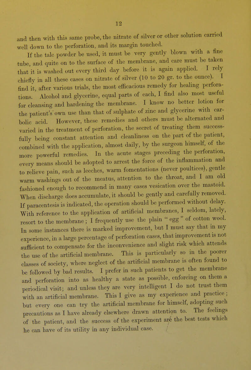 and then with this same probe, the nitrate of silver or other solution earned well down to the perforation, and its margin touched. If the talc powder be used, it must be very gently blown with a fine tube, and quite on to the surface of the membrane, and care must be taken that'it is washed out every third day before it is again applied. I rely chiefly in all these cases on nitrate of silver (10 to 20 gr. to the ounce). I find it after various trials, the most efficacious remedy for healing perfora- tions. ' Alcohol and glycerine, equal parts of each, I find also most useful for cleansing and hardening the membrane. I know no better lotion for the patient's'own use than that of sulphate of zinc and glycerme with car- bolic acid. However, these remedies and others must be alternated and varied in the treatment of perforation, the secret of treating them success- fully being constant attention and cleanliness on the part of the patient, combined with the application, almost daily, by the surgeon himself, of the more powerful remedies. In the acute stages preceding the perforation, every means should be adopted to arrest the force of the inflammation and to relieve pain, such as leeches, warm fomentations (never poultices), gentle warm washings out of the meatus, attention to the throat, and I am old fashioned enough to recommend in many cases vesication over the mastoid. When discharge does accumulate, it should be gently and carefuHy removed. If paracentesis is indicated, the operation should be performed without delay. With reference to the application of artificial membranes, I seldom, lately, resort to the membrane ; I frequently use the plain  egg » of cotton wool. In some instances there is marked improvement, but I must say that m my experience, in a large percentage of perforation cases, that improvement is not sufficient to compensate for the inconvenience and sHght risk which attends the use of the artificial membrane. This is particularly so in the poorer classes of society, where neglect of the artificial membrane is often found to be followed by bad results. I prefer in such patients to get the membrane and perforation into as healthy a state as possible, enforcing on them a periodical visit; and unless they are very intelHgent I do not trust them with an artificial membrane. This I give as my experience and practice ; but every one can try the artificial membrane for himself, adopting such precautions as I have already elsewhere drawn attention to. The feelings of the patient, and the success of the experiment arfe the best tests which he can have of its utility in any individual case.