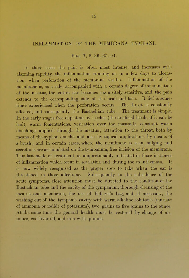 INFLAMMATION OF THE MEMBRANA TYMPANI. Figs. 7, 8, 36, 37, 54. In these cases the pain is often most intense, and increases with alarming rapidity, the inflammation running on in a few days to ulcera- tion, when perforation of the membrane results. Inflammation of tlie membrane is, as a rule, accompanied with a certain degree of inflammation of the meatus, the entire ear becomes exquisitely sensitive, and the pain extends to the corresponding side of the head and face. Relief is some- times experienced when the perforation occurs. The throat is constantly ajBFected, and consequently the Eustachian tube. The treatment is simple. In the early stages free depletion by leeches (the artificial leech, if it can be had), warm fomentations, vesication over the mastoid; constant warm douchings applied through the meatus; attention to the throat, both by means of the syphon douche and also by topical applications by means of a brush; and in certain cases, where the membrane is seen bulging and secretions are accumulated on the tympanum, free incision of the membrane. This last mode of treatment is unquestionably indicated in those instances of inflammation which occur in scarlatina and during the exanthemata. It is now widely recognised as the proper step to take when the ear is threatened in these afiections. Subsequently to the subsidence of the acute symptoms, close attention must be directed to the condition of the Eustachian tube and the cavity of the tympanum, thorough cleansing of the meatus and membrane, the use of Politzer's bag, and, if necessary, the washing out of the tympanic cavity with warm alkaline solutions (muriate of ammonia or iodide of potassium), two grains to five grains to the ounce. At the same time the general health must be restored by change of air, tonics, cod-liver oil, and iron with quinine.