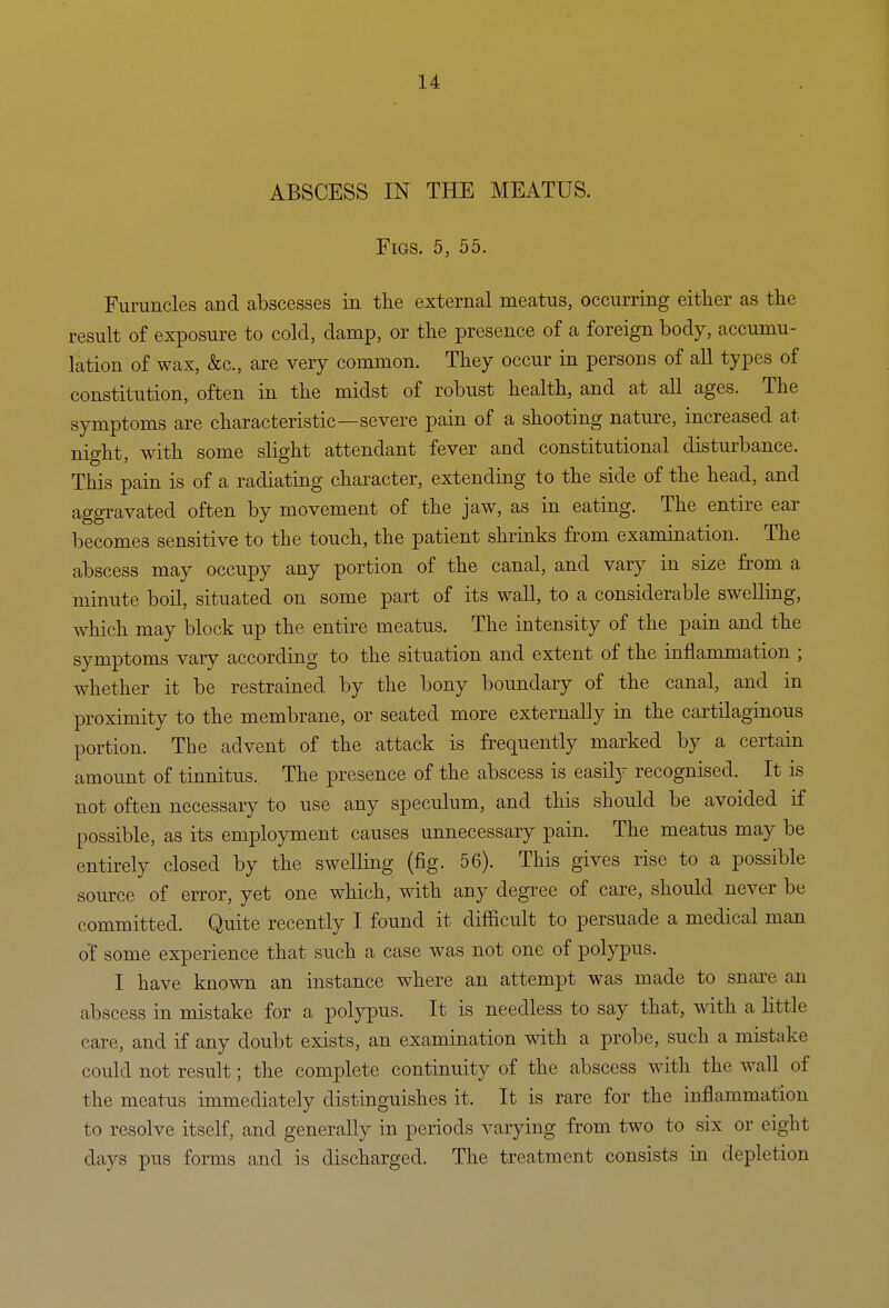 ABSCESS IN THE MEATUS. Figs. 5, 55. Furuncles and abscesses in the external meatus, occurring either as the result of exposure to cold, damp, or the presence of a foreign body, accumu- lation of wax, &c., are very common. They occur in persons of all types of constitution, often in the midst of robust health, and at all ages. The symptoms are characteristic—severe pain of a shooting nature, increased at nio-ht with some slight attendant fever and constitutional disturbance. This pain is of a radiating character, extending to the side of the head, and aggravated often by movement of the jaw, as in eating. The entire ear becomes sensitive to the touch, the patient shrinks from examination. The abscess may occupy any portion of the canal, and vary in size from a minute boil, situated on some part of its wall, to a considerable swelling, which may block up the entire meatus. The intensity of the pain and the symptoms vary according to the situation and extent of the inflammation ; whether it be restrained by the bony boundary of the canal, and in proximity to the membrane, or seated more externally in the cartilaginous portion. The advent of the attack is frequently marked by a certain amount of tinnitus. The presence of the abscess is easily recognised. It is not often necessary to use any speculum, and this should be avoided if possible, as its employment causes unnecessary pain. The meatus may be entirely closed by the swelling (fig. 56). This gives rise to a possible source of error, yet one which, with any degree of care, should never be committed. Quite recently I found it difficult to persuade a medical man o'f some experience that such a case was not one of polypus. I have known an instance where an attempt was made to snare an abscess in mistake for a polypus. It is needless to say that, with a little care, and if any doubt exists, an examination with a probe, such a mistake could not result; the complete continuity of the abscess with the wall of the meatus immediately distinguishes it. It is rare for the inflammation to resolve itself, and generally in periods varying from two to six or eight days pus forms and is discharged. The treatment consists in depletion