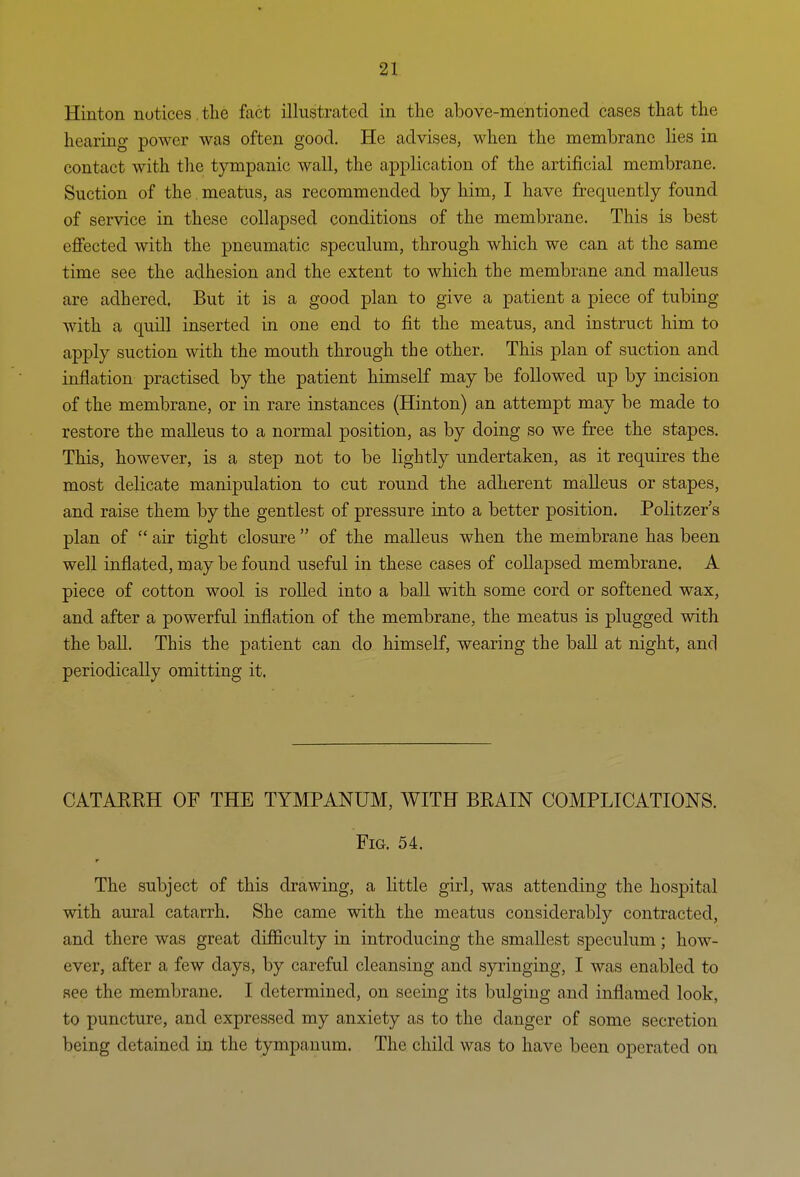 Hinton notices, the fact illustrated in the above-mentioned cases that the hearing power was often good. He advises, when the membrane lies in contact with the tympanic wall, the application of the artificial membrane. Suction of the. meatus, as recommended by him, I have frequently found of service in these collapsed conditions of the membrane. This is best eflfected with the pneumatic speculum, through which we can at the same time see the adhesion and the extent to which the membrane and malleus are adhered. But it is a good plan to give a patient a piece of tubing with a quill inserted in one end to fit the meatus, and instruct him to apply suction with the mouth through the other. This plan of suction and inflation practised by the patient himself may be followed up by incision of the membrane, or in rare instances (Hinton) an attempt may be made to restore the malleus to a normal position, as by doing so we free the stapes. This, however, is a step not to be lightly undertaken, as it requires the most delicate manipulation to cut round the adherent malleus or stapes, and raise them by the gentlest of pressure into a better position. Politzer's plan of  air tight closure  of the malleus when the membrane has been well inflated, may be found useful in these cases of collapsed membrane. A piece of cotton wool is rolled into a ball with some cord or softened wax, and after a powerful inflation of the membrane, the meatus is plugged with the ball. This the patient can do himself, wearing the ball at night, and periodically omitting it. CATAEKH OF THE TYMPANUM, WITH BRAIN COMPLICATIONS. Fig. 54. The subject of this drawing, a little girl, was attending the hospital with aural catarrh. She came with the meatus considerably contracted, and there was great difficulty in introducing the smallest speculum; how- ever, after a few days, by careful cleansing and syringing, I was enabled to see the membrane. I determined, on seeing its bulging and inflamed look, to puncture, and expressed my anxiety as to the danger of some secretion being detained in the tympanum. The child was to have been operated on