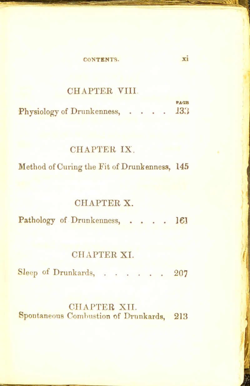 CHAPTER VIII. PAQB Physiology of Drunkenness, .... J3.*{ CHAPTER IX. Method of Curing the Fit of Drunke.nness, 145 CHAPTER X. Pathology of Drunkenness, . . . . J61 CHAPTER XI. (' Sleep of Drunkards, 207 CHAPTER XII. Spontaneous Combustion of Drunkards, 213