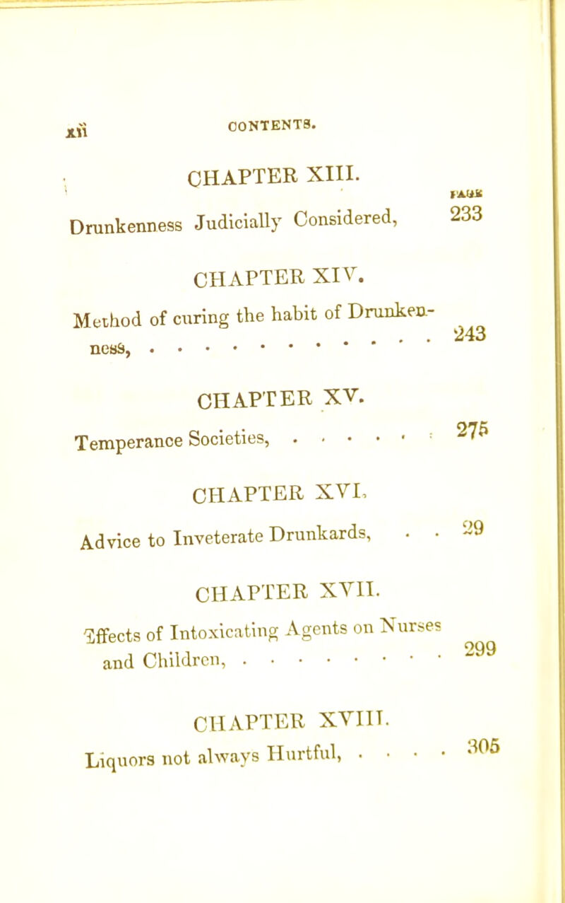 CHAPTER XIII. lAUJC Drunkenness Judicially Considered, 233 CHAPTER XIV. Method of curing the habit of Drunken- .... 243 nesS, CHAPTER XV. Temperance Societies, ^76 CHAPTER XVI, Advice to Inveterate Drunkards, . • ^'9 CHAPTER XVIl. ^cts of Intoxicating Agents on Nurse? and Children, CHAPTER XVIIT. Liquors not always Hurtful, . .