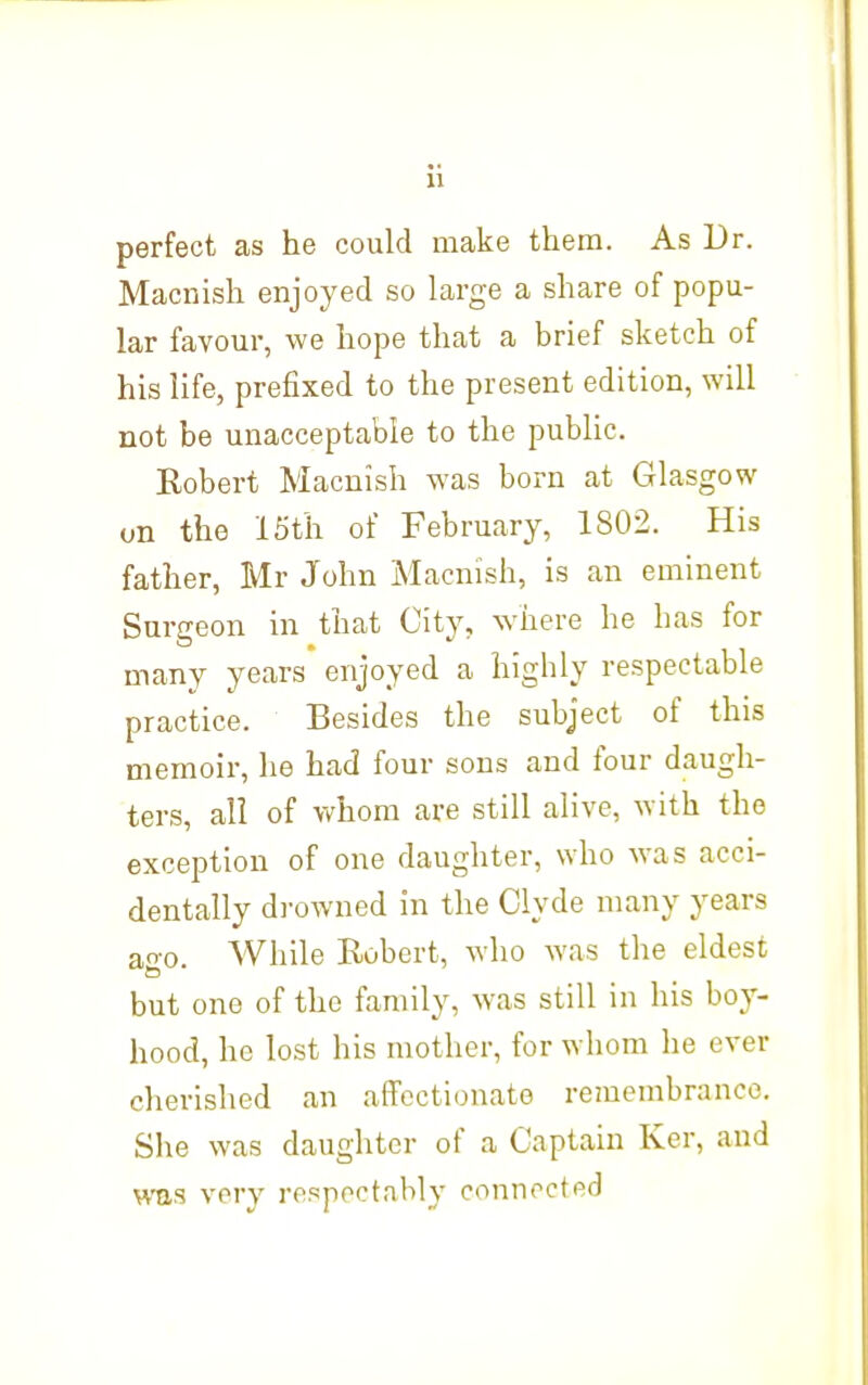 u perfect as he could make them. As Dr. Macnish enjoyed so large a share of popu- lar favour, we hope that a brief sketch of his life, prefixed to the present edition, will not be unacceptable to the pubUc. Robert Macnish was born at Glasgow on the 15th of February, 1802. His father, Mr John Macnish, is an eminent Surgeon in that City, where he has for many years enjoyed a highly respectable practice. Besides the subject of this memoir, he had four sons and four daugh- ters, all of whom are still alive, with the exception of one daughter, who was acci- dentally di-owned in the Clyde many years ao-o. While Robert, who was the eldest but one of the family, was still in his boy- hood, he lost his mother, for whom he ever cherished an affectionate remembrance. She was daughter of a Captain Ker, and WHS very respectably connected