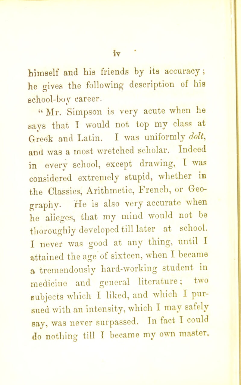 himself and his friends by its accuracy; he gives the following description of his school-boy career. Mr. Simpson is very acute when he says that I would not top my class at Greek and Latin. I was uniformly dolt, and was a most wretched scholar. Indeed in every school, except drawing, T was considered extremely stupid, whether in the Classics, Arithmetic, French, or Geo- graphy. He is also very accurate when he alleges, that my mind would not be thoroughly developed till later at school. I never was good at any thing, until I attained the age of sixteen, when T became a tremendously hard-working student in medicine and general literature: two subjects which I liked, and which I pur- sued with an intensity, which I may safely say, was never surpassed. In fact I could do notliing till T became my own master.