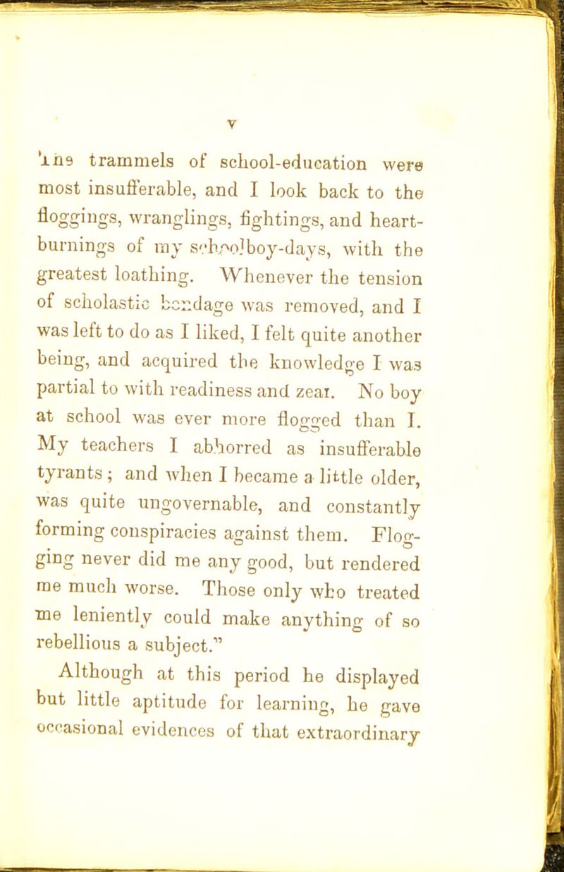 'xas trammels of school-education were most insufterable, and I look back to the floggings, wranglings, fightings, and heart- burnings of ray svh.^^o]boy-days, with the greatest loathing. Whenever the tension of scholastic bc::dage was removed, and I was left to do as I liked, I felt quite another being, and acquired the knowledge I was partial to with readiness and zeai. No boy at school was ever more flogged than I. My teachers I abhorred as insufierablo tyrants ; and Avhen I became a little older, was quite ungovernable, and constantly forming conspiracies against them. Flog- ging never did me any good, but rendered me much worse. Those only who treated me leniently could make anything of so rebellious a subject. Although at this period he displayed but little aptitude for learning, he gave occasional evidences of that extraordinary