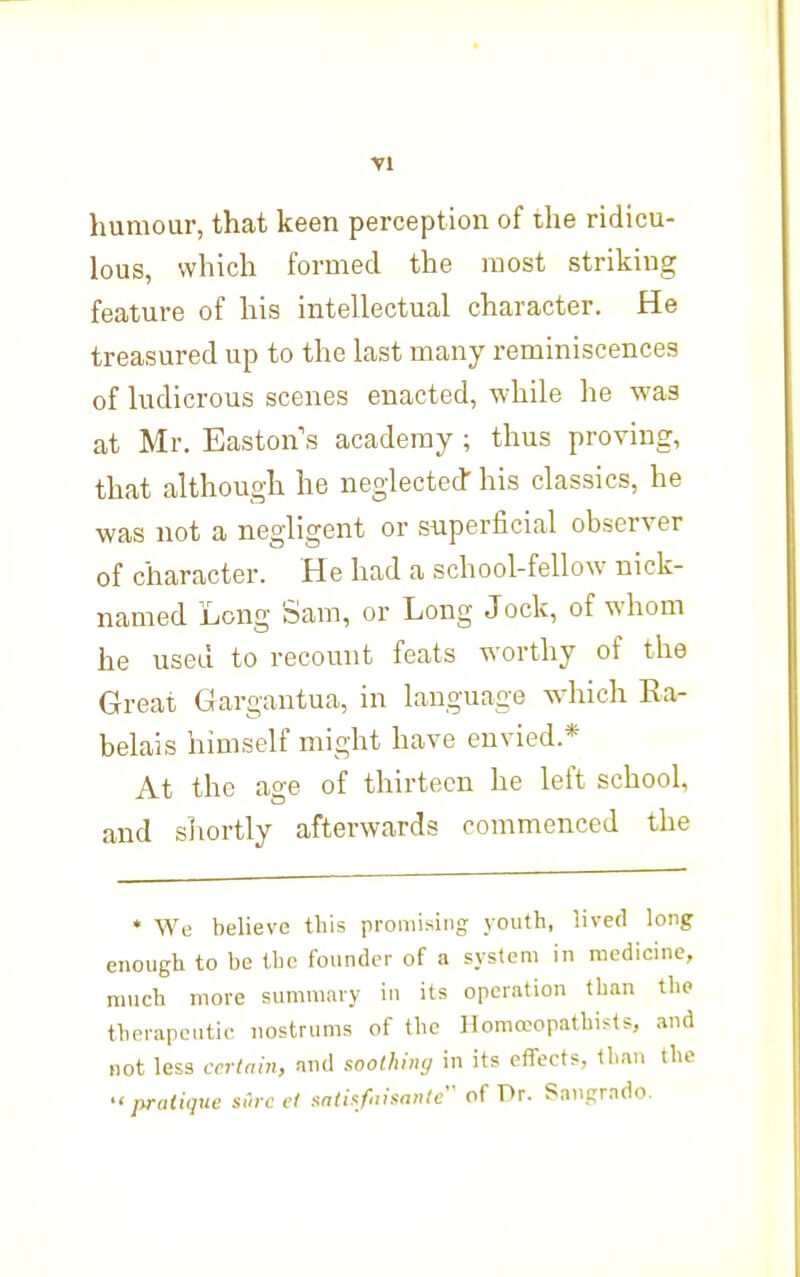 humour, that keen perception of the ridicu- lous, which formed the most striking feature of his intellectual character. He treasured up to the last many reminiscences of ludicrous scenes enacted, while he was at Mr. Easton s academy ; thus proving, that although he neglected- his classics, he was not a negligent or siiperficial observer of character. He had a school-fellow nick- named Long Sam, or Long Jock, of whom he used to recount feats worthy of the Great Gargantua, in language which Ra- belais himself might have envied.* At the age of thirteen he left school, and sliortly afterwards commenced the * We believe this promising youth, lived long enough to be the founder of a system in medicine, much more summary in its operation than the therapeutic nostrums of the Homaopathists, and not less certain, and soothing in its effects, than the •'pratique sCirc et sati:<f'iisontc of Dr. Saiiprado.