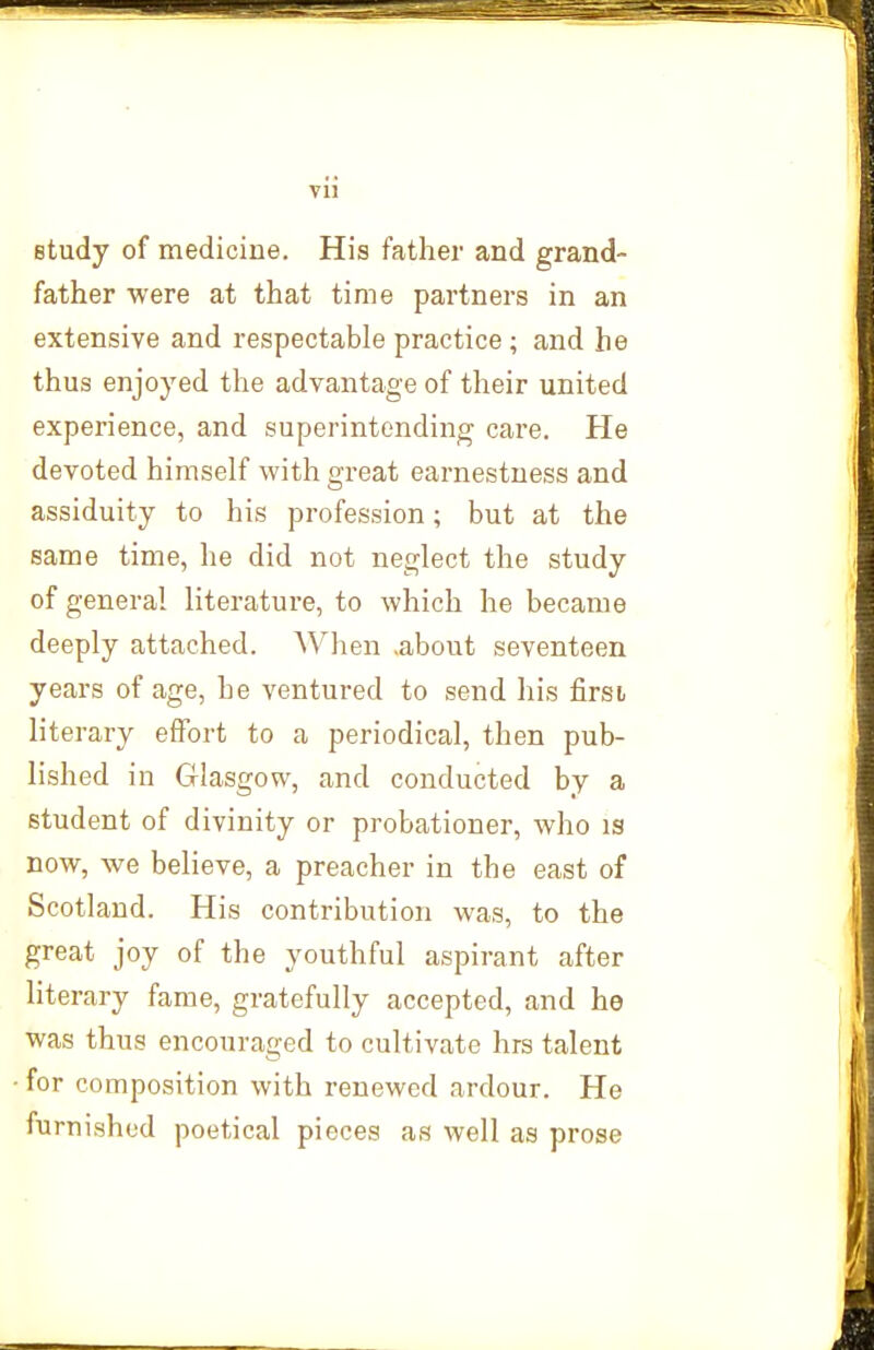 vu study of medicine. His father and grand- father were at that time partners in an extensive and respectable practice ; and he thus enjoyed the advantage of their united experience, and superintending care. Pie devoted himself with great earnestness and assiduity to his profession; but at the same time, he did not neglect the study of general literature, to which he became deeply attached. AVhen .about seventeen years of age, he ventured to send his firsi literary effort to a periodical, then pub- lished in Glasgow, and conducted by a student of divinity or probationer, who is now, we believe, a preacher in the east of Scotland. His contribution was, to the great joy of the youthful aspirant after literary fame, gratefully accepted, and he was thus encouraged to cultivate hrs talent for composition with renewed ardour. He furnished poetical pieces as well as prose