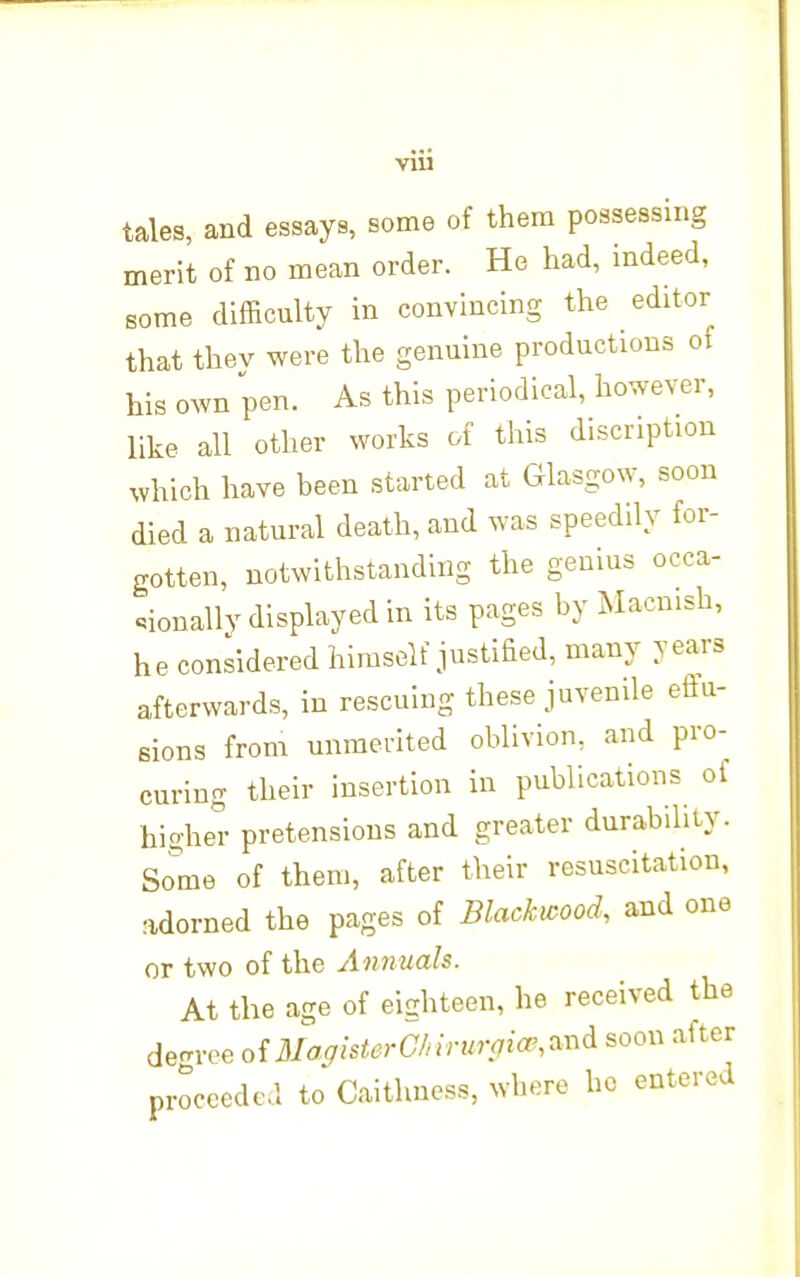 VIU tales, and essays, some of them possessing merit of no mean order. He had, indeed, some difficulty in convincing the editor that thev were the genuine productions of his own pen. As this periodical, however, like all other works of this discnption which have been started at Glasgow, soon died a natural death, and was speedily for- gotten, notwithstanding the genius occa- sionally displayed in its pages by Macnish, he considered himself justified, many years afterwards, in rescuing these juvenile effu- sions from unmerited oblivion, and pro- curing their insertion in publications of higher pretensions and greater durability. Some of them, after their resuscitation, adorned the pages of Blackmod, and one or two of the Annuals. At the age of eighteen, he received the de-ree oi3lafflsterC/nrurpiw,0:nd soon after proceeded to Caithness, where ho entered