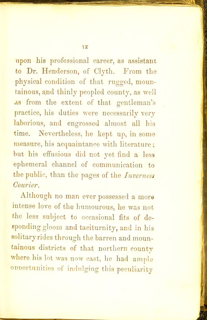 upon his professional career, as assistant to Dr. Henderson, of Cljth. From tho physical condition of that rugged, moun- tainous, and thinly peopled county, as well as from the extent of that gentleman\s practice, his duties were necessarily very laborious, and engrossed almost all his time. Nevertheless, lie kept up, in some measure, his acquaintance with literature; but his effusions did not yet find a less ephemeral channel of communication to the public, than the pages of the Inverness Courier. Although no man ever possessed a more intense love of the humourous, he was not the less subject to occasional fits of de- sponding gloom and taciturnity, and in his solitary rides through the barren and moun- tainous districts of that northern county where his lot was now cast, he had ample ODiJortunities of indulging this peculiarity