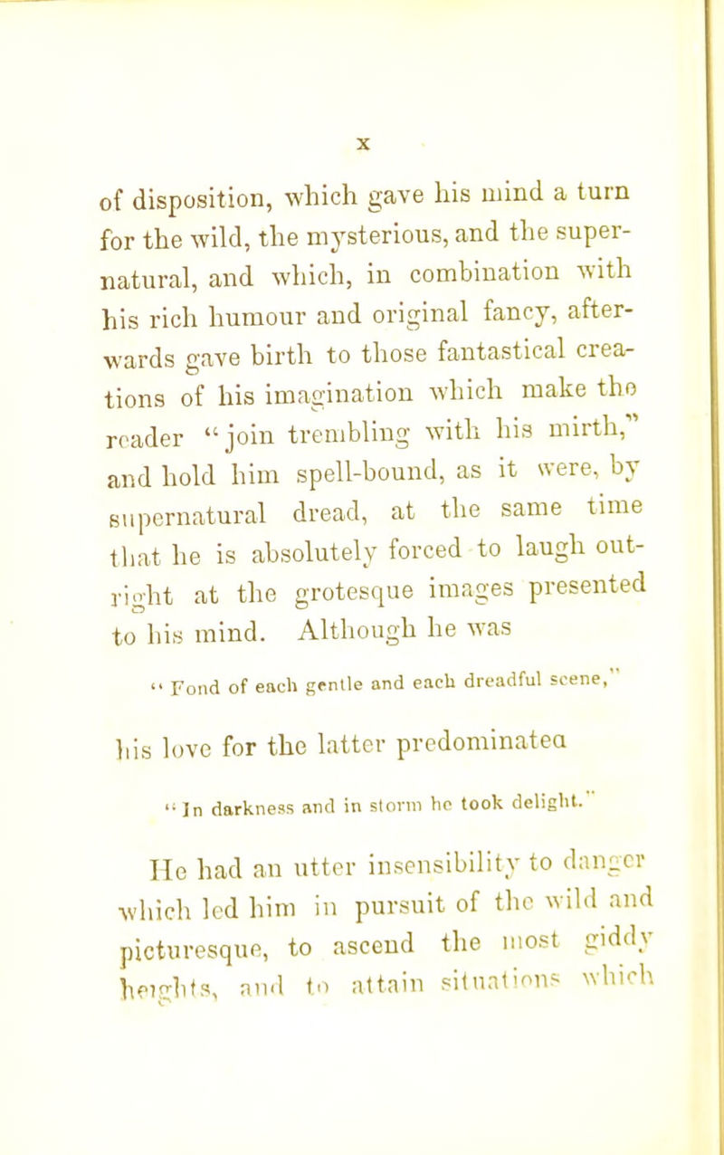 of disposition, which gave his mind a turn for the wild, the mysterious, and the super- natural, and which, in combination with his rich humour and original fancy, after- wards gave birth to those fantastical crea- tions of his imagination Avhich make tho reader join trembling with his mirth,'' and hold him spell-bound, as it were, by supernatural dread, at the same time that he is absolutely forced to laugh out- right at the grotesque images presented to hi.s mind. Although he was  Fond of each grnlle and each dreadful scene, his love for the latter prcdominatea '•In darkness and in storm hp took delight. He had an utter insensibility to danger which led him in pursuit of the wild and picturesque, to ascend the most giddy heights, and to attain silnat'/^n^ which